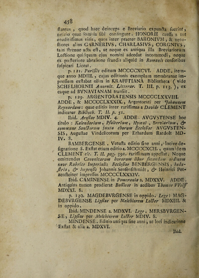 45§ flantes , quod haec deinceps e Breviario expun&a fuerint * nefcio quae (omnia fibi confingunt. HONORII caufla a tot erudit rffimus viris, quos inter praeter BARONIVM , & vetu- ftiores alios G^RNERIVS, CHARLAS1VS , CORGNIVS , tam flrenue afta efl, ut neque ex antiqua illa Breviariorum Le&ione quidquam ejus nomini adcedat incommodi, neque ex po Aeriore abrafione fraudis aliquid in Romanis cenforibus fufpicari Liceat. p. 121. Pari/Ih editum MCCCCXCVI. ADDE, item- que anno MDIII. , cujus editionis exemplum membranae im- pretium exflabat olim in KRAFFTIANA Bibliotheca ( vide SCHELHORNII Amoenlt. Utterar. T. III. p. 11 q. ) , ex eaque ad BVNAVIANAM tranfiit. p. 129. ARGENTORATENSIS MCCCCLXXVIII. ADDE , & MCCCCLXXXIX., Argentorati per ^johannem Reynardum: quae editio inter rariffimas a Davlde CLEMENT indicatur Biblhtb. T. II. p. 51. Ibid. Arofiae MDIV. 4. ADDE- AVGVSTENSE hoc titulo : Kalendarlum, Pfalterlum, Hymni , Breviarium, & commune SanHorum juxta chorum Eccle/iae AVGVSTEN¬ SIS, Auguflae Vindelicorum per Erhardum Ratdolt MD- IV. 8. BAMBERGENSE . Vetufta editio fine anni, locivede- Agnatione S. Exftat etiam editio a. MCCCCXCII., quam idem CLEMENT clt. T. II. pctg* 391:. rariflimam appellat. Neque . omittendus Canonicarum horarum Uber fecundam ordinem nove Rubrke Imperialis Eccle/iae BENBERGENS1S , indum Jlria, & impen/is Johannis Senfenfchmidt, & Heinrici Pet* zenfleiner impreflus MCCCCLXXXIV. Ibid. CAMINENSE in Power an/a a. MDXXV. ADDE . Antiquius tamen prodierat Ba/ileae in aedibus T hornae VVolff MDXXI. 8. p. 1 $0. MAGDEBVRGENSE in oppido; Lege: MAG- DEBVRGENSE Upfiae per Melchiorem Lotter MDXIIL St in oppido. Ibid. MINDENSE a. MDXVI. Lege . MERSBVRGEN- SE, Llpfiae per Melchiorem Loffer MDIV. 8. MINDENSE . Editio antiqua fine anni, ac loci indicatione Ex flat k alia a» MDXVL