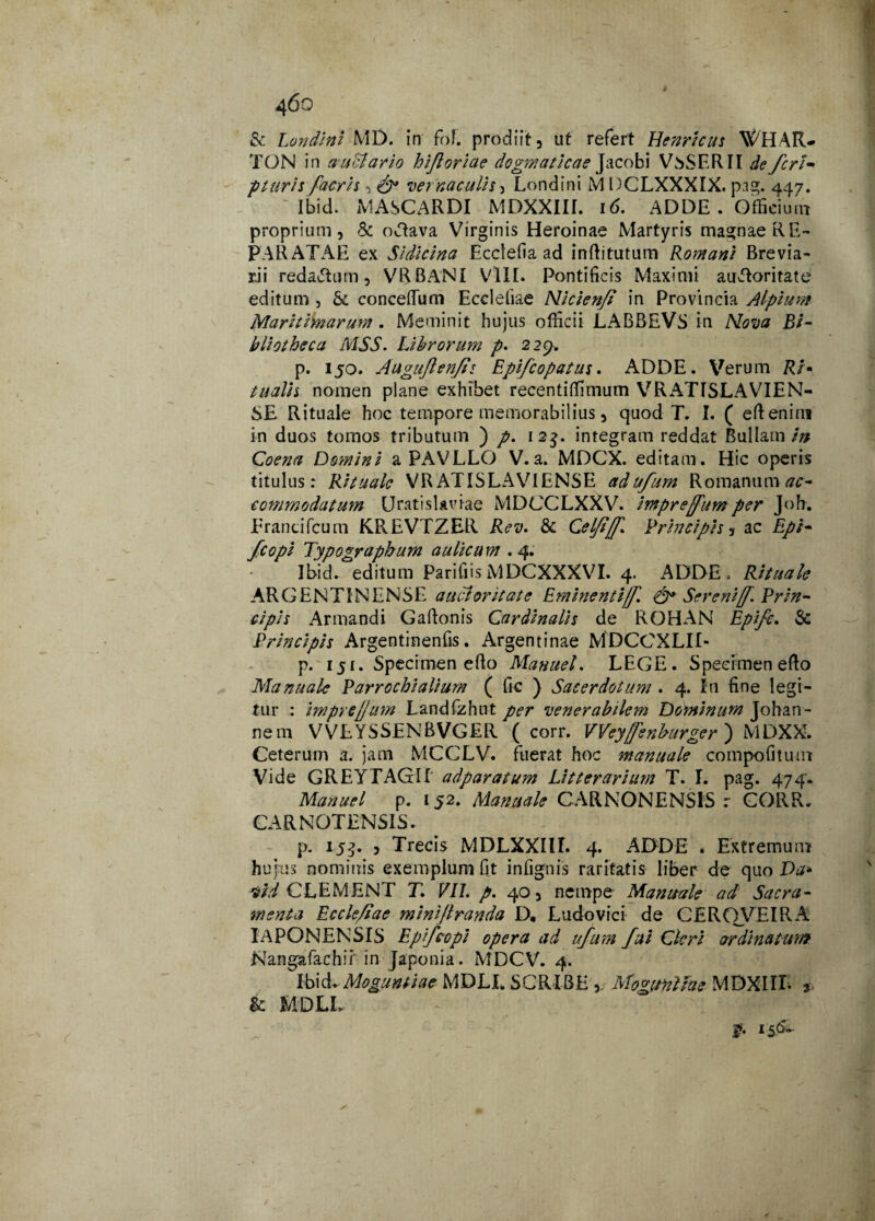 # 4oo & Londini MD. in fof. prodiit, ut refert Henricus V^HAR-» TON in audiar io hifl oriae dogmaticae Jacobi VsSERII de feri• pluris facris ^ & vernaculis ^ Londini M DCLXXXIX. pag. 447. Ibid. MASCARDI MDXXIII. 16. ADDE . Officium proprium, & odava Virginis Heroinae Martyris magnae RE¬ PARATAE ex Sidicina Ecclefia ad inftitutum Romani Brevia¬ rii redactum, VRBANI VIII. Pontificis Maximi audoritate editum , & conceflum Eccieliae Nicienft in Provincia Alpium Maritimarum . Meminit hujus officii JLABBEVS in Nova Bi¬ bliotheca MSS. Librorum p. 229. p. 150. Auguflenfis Epifcopatus. ADDE. Verum Ri* tu ali i nomen plane exhibet recentiffimum VRATISLAVIEN- SE Rituale hoc tempore memorabilius, quod T. I. ( efteniru in duos tomos tributum ) p. 12$. integram reddat Bullam/» Coena Domini a PAVLLO V.a. MDCX. editam. Hic operis titulus : Rituale VR ATISLAVIENSE adufum Romanum ac¬ commodatum UratisUviae MDCCLXXV. impreffum per Joh. Erancifcum KREVTZER Rev. & Celfljf. Principis, ac Epi- fcopi Typographum aulicu m . 4. Ibid. editum Parifiis MDCXXXVI. 4. ADDE . Rituale ARGENTINENSE auctoritate Eminenti{f. Serenijf. Prin¬ cipis Armandi Gaftonis Cardinalis de ROHAN Epifc. & Principis Argentinenfis. Argentinae MDCCXLII- p. 151. Specimen efto Manuel. LEGE. Specimen eflo Manuale Parrochialium ( fic ) Sacerdotum . 4. In fine legi¬ tur : imprcjjum Landfzhnt per venerabilem Dominum Johan- nem VVEYSSENBVGER ( corr. VVeyfenburger) MDXX. Ceterum a. jam MCCLV. fuerat hoc manuale compofitum Vide GREYTAGir adparatum Litterarium T. I. pag. 474. Manuel p. 152. Manuale CARNONENSIS r CORR. CARNOTENSIS. p. 153. , Trecis MDLXXIII. 4. ADDE . Extremum hujus nominis exemplum fit infignis raritatis liber de quo Da* vid CLEMENT T. VII. p. 40, nempe Manuale ad Sacra¬ menta Ecclefiae minijlranda D, Ludo vici de CERQVEIRA IA PONE N SIS Epifcopi opera ad ufum fui Cleri ordinatum. Nangafachir in Japonia. MDCV. 4. IbiMMoguntiae MDLI. SCRIBE ,; MogunUae MDXIIL * &. MDLL JF. 15&-