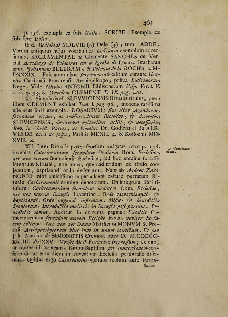 p. 156. exempla ex fola Italia. SCRIBE: Exempla ex fola fere Italia. Ibid. Mediolani MDLVIT. (4) Dele (4) ; tam ADDE. Verum antiquius hujus vocabuli ex Luftania exemplum adcer- famus. SACRAMENTAL de Clemente SANCHES de Ver- cial Arccdiago de Valdeiras em a Igreja de Loam. Bracharae apud ^johannem BELTRAM , & Petrum de Ict ROCHA a. M- DXXXIX. . Fuit autem hoc Sacramentale editum curante He??~ rico Cardinali Bracarenfi Archiepifcopo, poftea Luftt anorum Rege. Vide Nicolai ANTONII Bibliothecam Uifp. V'et.l. PT. c. 2. §. 93. & Davidem CLEMENT T. IX. ptg. 402. XI. Singularis eft SLEVVICENSIS Ritualis titulus, quem idem CLEMENT exhibet Tom.l.pag.^ 8., monens rari (lima eife ejus libri exempla : ROSARIVM , fiye liber Agendarum fecundum ritum, ac confuetudinem Eccleftae , dioecefcos SLEV1CENSIS, dzvinorvm rectoribus utilis y &* ne ce/fari us Rev. in Cbrijl. Patris, ac E) orni ni Dn. Godfchalci de ALE^ VELDE cura ac juffu, Parifiis MDXII. 4. & Roltochii MDt- XVII. 4. XII Inter Ritualis partes feorfum vulgatas mox p; 158. IhCi invenies Catechuminum fecundum Ordinem Rom. Eccle/taemum* «072 morem Bononienfis Ecclefiae ; (ed hoc nomine fortaftls integrum Rituale, non unus, quemadmodum ex titulo con- jeceram, baptizandi ordo def* gnatur. Nam abj Andrea ZAN- NONIO mihi smiciflimo nuper adcepi ex (lar e perrarum Ri¬ tuale Catbecumenii nomine denotatum . En integrum libri ti¬ tulum : Cathecumenium fecundum ordinem Rom. Eccle/tae, nec non morem Ecclejie Faventine . Ordo cathecbizandi, & baptizandi. Ordo ungendi infirmum. Miffa, benedictio Sponfarum. Introdu&io mulieris in Ecclefiapoft partum . Be¬ nedictio domus. Additur in extrema pagina: Explicit Ca¬ thecumenium fecundum morem Ecclefie Faven. noviter in hi* cem editum . Nec non per Unum Mattheum MONVM S. Pro¬ culi Archipresbyterum hinc inde hr unum colieBum. Et per Joh Mariam de SIMONETIS Cremon. anno D. M.CGCCG- XXIIII. die XXV. Men/ts Mati Faventiae impreffum\ ex quo 5 ut obiter id moneam . Ritum Baptifmi per immer/tonemcon- ferendi ad eum diem in Faventina Eccleha perdurafle difci- mus- Quidni, ergo Cathe&umini quaRior tantum anxe Faveto* tinum