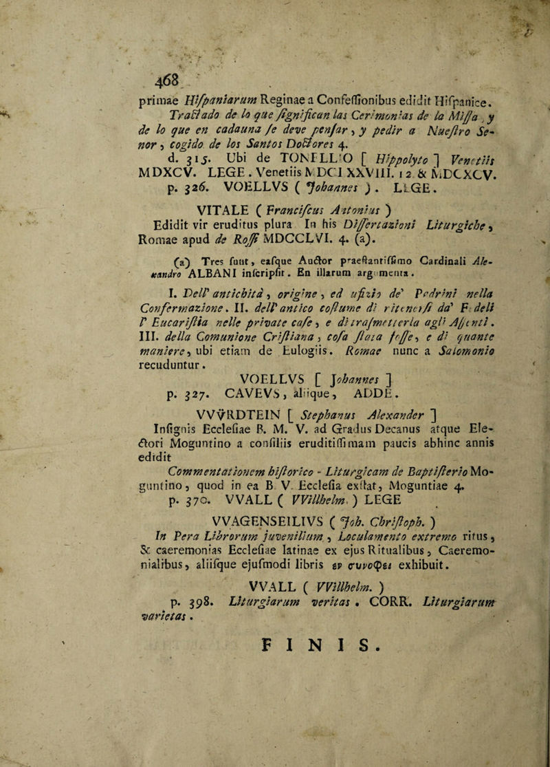 •f* .. rV primae Hifpaniarum Reginae a Confeflionibus edidit Hifpanice. Traftado de lo que fignijican las Cerimonias de la Mi//a y de lo que en cadauna /e deve penjar> y pedir a Nueftro Se- nor 3 cogido de los Santos Dolores 4. d. 315. Ubi de TOKFLLO [ Hippolyto! Venetus MDXCV. LEGE . Venetiis IV DC 1 XXVJII. 1 2 & MDCXCV. p. 326. VOELLVS ( *]ohannes ). LIGE. VITALE ( Francifcus Attonias ) Edidit vir eruditus plura In his Di/fert ustioni Liturgiche 3 Romae apud de Ro/p MDCCLVI. 4. (a). (a) Tres futit, eafque Au&or p^aeRantiffimo Cardinali Ale- tcandro ALBANI infcripfir. En illarum argumenta. I. VelV anttchitd , origme , ed ufizh de’ Prdrini nella Confermazione. II. delV antico cofhtme di r it enetfi da' F deli P Eucarijlia nelle private cafe 3 e ditrajmftterla agi i A/tntl. III. de lia Comunione Crijliana > cofa Jlaia fo(Je 3 e di Cjiiante tnanierc5 ubi etiam de Eulogiis. Romae nunc a Salomonio recuduntur. VOELLVS [ Johannes ] p. 327. CAVEVS, aldque, ADDE. VVvRDTEIN [ Stephanus Alexander Infignis Ecclefiae B. M. V. ad Gradus Decanus atqne Ele- <5Iori Moguntino a conliliis eruditiffimam paucis abhinc annis edidit Commentationem hijlorico - Liturgicam de Raptiflerio Mo¬ guntino 3 quod in ea B V. Ecdefia ex(lat5 Moguntiae 4. p. 370. WALL ( VVillhelm. ) LEGE VVAGENSEILIVS ( Joh. Chrijloph. ) In Pera Librorum juvenilium , Loculamento extremo ritus 3 & caeremonias Eccleliae latinas ex ejus Ritualibus 5 Caeremo- nialrbus3 aliifque ejufmodi libris tv cvvotyu exhibuit. WALL ( VVillhelm,. ) p. 398. Liturgi arum veritas • CORR. Liturgiarum varietas . FINIS. VJ