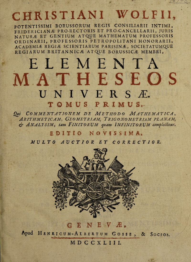 CHRISTIANI WOLFI1, POTENTISSIMI BORUSSORUM REGIS CONSILIARII INTIMI, FRIDERIC1 ANA PRO-RECTORIS ET PRO-CANCELLARII, JURIS NATURA ET GENTIUM ATQUE MATHEMATUM PROFESSORIS ORDINARII, PROFESSORIS P E T R O P O LIT AN I HONORARII, ACADEMIA REGIA SCIENTIARUM PARISINA, SOCIETATUMQUE REGIARUM BRITANNICA ATQUE BORUSSICA MEMBRI, ELEMENTA MATHESEOS UNIVERSAE. TOMUS PRIMU S, Oui Commentationem de Methodo Mathematica, Arithmeticam, Geometriam., Trigonometriam planam., & AnalesiM) tam Finitorum quam Infinitorum complectitur. EDITIO NOVISSIMA» MULTO AUCTIOR ET CORRECTIO R. G E NEVI, Apud Henricum-Al bertum Gosse, & Socros. V W—g-Tay—i «mit»—i— ■ »* ♦