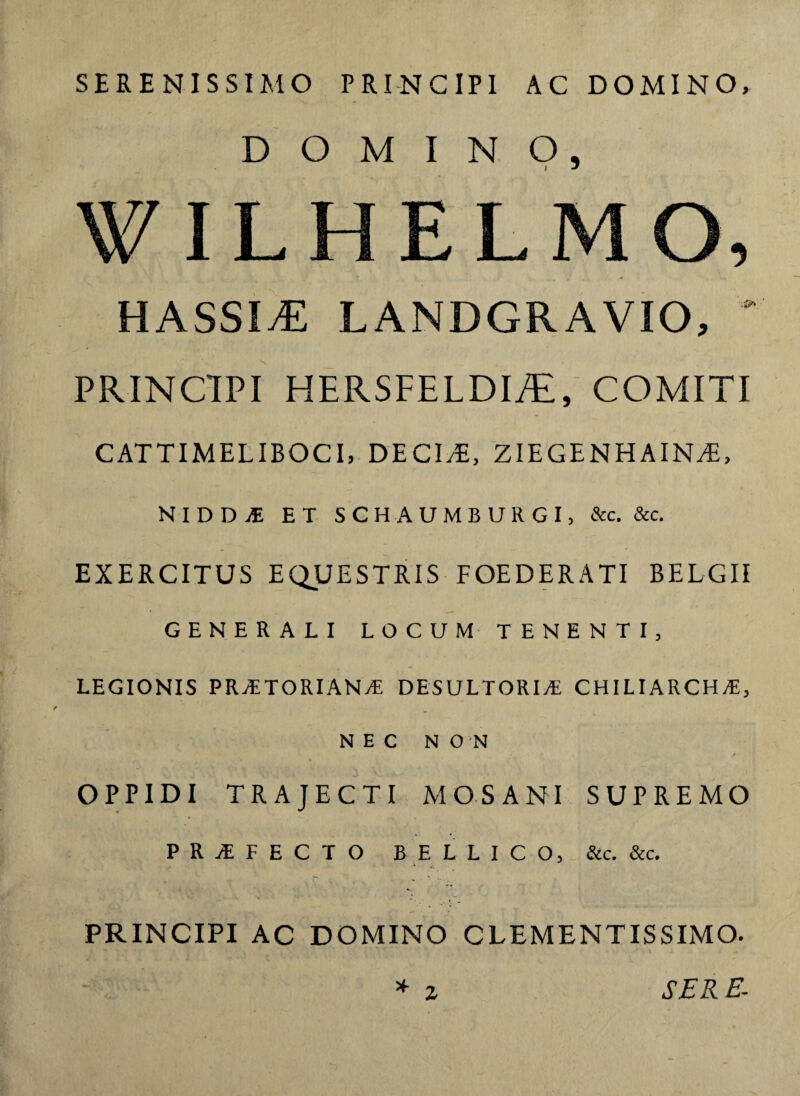 SERENISSIMO PRINCIPI AC DOMINO, DOMINO, HASSIvE LANDGRAVIO, s PRINCIPI HERSFELDI./E, COMITI CATTIMELIBOCI, DECIAE, ZIEGENH AIN^E, NlDDiE ET SCHAUMBURGI, &c. &c. EXERCITUS EQUESTRIS FOEDERATI BELGII GENERALI LOCUM TENEKTI, LEGIONIS PRATORIANA DESULTORIA CHILIARCHA, NEC NON OPPIDI TRAJECTI MOS ANI SUPREMO P R A F E C T O BELLICO, &c. &c. PRINCIPI AC DOMINO CLEMENTISSIMO. * z SER E-