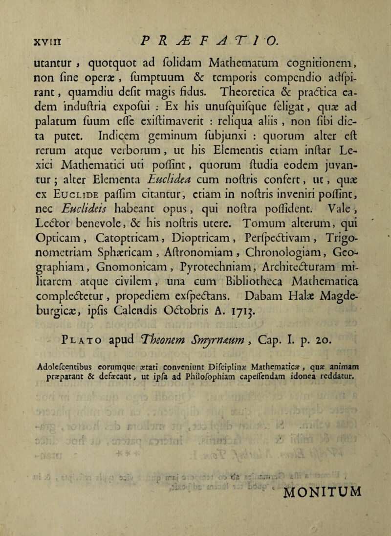 utantur i quotquot ad folidam Mathcmatum cognitionem, non fine operae, fumptuum & temporis compendio adfpi- rant, quamdiu defit magis fidus. Theorctica & pradtica ea¬ dem induftria expofui .* Ex his unufquifque feligat, quae ad palatum fuum efle exiftimaverit : reliqua aliis , non fibi dic¬ ta putet. Indicem geminum fubjunxi : quorum alter eft rerum atque verborum, ut his Elementis etiam inftar Le- xici Mathematici uti poftint, quorum ftudia eodem juvan¬ tur ; alter Elementa Euclidea cum noftris confert, ut, quae ex Euclide paflim citantur, etiam in noftris inveniri pofiint, nec Euclideis habeant opus, qui noftra pofiident. Valc , Ledtor benevole, & his noftris utere. Tomum alterum, qui Opticam , Catoptricam, Dioptricam , Per(pe<5tivam , Trigo- nomctriam Sphaericam , Aftronomiam , Chronologiam, Geo¬ graphiam, Gnomonicam, Pyrotechniam, Architecturam mi¬ litarem atque civilem, una cum Bibliotheca Mathematica complectetur, propediem exfpedtans. Dabam Halae Magde- burgicae, ipfis Calendis Octobris A. 1713. Plato apud Theonem Smyrnmm , Cap. I. p. 20. Adolefcentibus eorumque setati conveniunt Difciplinse Mathematica, qua? animam praeparant & defecant, ut ipfa ad Philojfophiam capdfendam idonea reddatur.