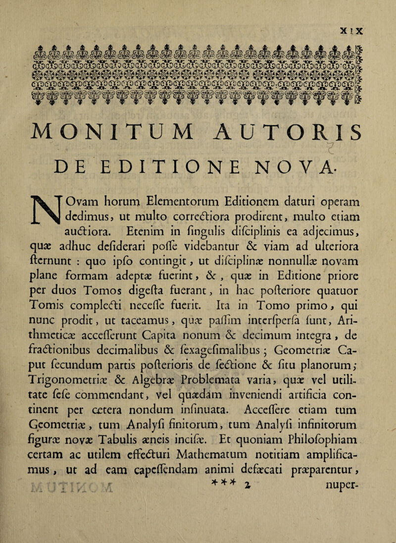 MONITUM AU TORIS DE EDITIONE NOVA- NOvam horum Elementorum Editionem daturi operam dedimus? ut multo correCtiora prodirent, multo etiam auCtiora. Etenim in fingulis difciplinis ea adjecimus, quae adhuc defiderari poffe videbantur & viam ad ulteriora fternunt : quo ipfo contingit, ut difciplinae nonnullae novam plane formam adeptae fuerint, & , quae in Editione priore per duos Tomos digefta fuerant, in hac pofteriore quatuor Tomis complefti necefle fuerit. Ita in Tomo primo? qui nunc prodit, ut taceamus, quae pafhm interfperfa funt. Ari¬ thmeticae acceflferunt Capita nonum & decimum integra , de fractionibus decimalibus & fexagefimalibus; Geometriae Ca¬ put fecundum partis pofterioris de feCtione & fitu planorum; Trigonometriae & Algebrae Problemata varia, qux vel utili¬ tate fefe commendant, vel quaedam inveniendi artificia con¬ tinent per cetera nondum infinuata. Acceffere etiam tum Geometriae, tum Analyfi finitorum, tum Analyfi infinitorum figurae novae Tabulis aeneis incifae. Et quoniam Philofophiam certam ac utilem effeCturi Mathematum notitiam amplifica¬ mus , ut ad eam capcflendam animi defaecati praeparentur, z * * * z nuper-