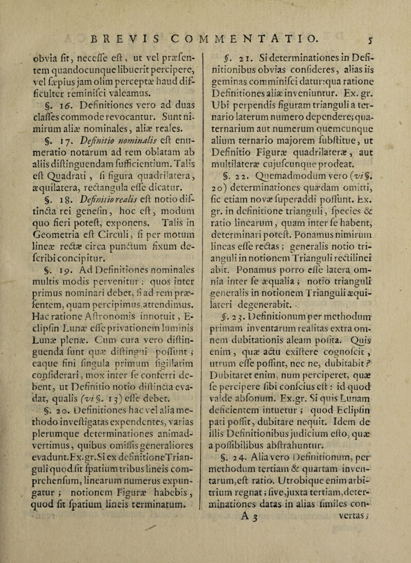 obvia fit 5 neccffe eft, ut vel praefcn- tem quandocunquc libuerit percipere, vel fivpius jam olim percepta’ haud dif¬ ficulter reminifei valeamus. §. 16. Definitiones vero ad duas claffes commode revocantur. Sunt ni¬ mirum alia nominales, alia reales. §. 17. Definitio nominalis eft enu¬ meratio notarum ad rem oblatam ab aliis diftinguendam fufficientium. Talis eft Quadrati , fi figura quadriiatera, aquilatera, redangula effe dicatur. §. 18. Definitio re alis eft notio dif- tinda rei genefin, hoc eft, modum quo fieri poteft, exponens. Talis in Geometria eft Circuli, fi per motum linea reda circa pundum fixum dc- feribi concipitur. §. 19. Ad Definitiones nominales multis modis pervenitur : quos inter primus nominari debet, fi ad rem prae¬ tentem, quam percipimusattendim-us. Hac ratione Aftronomjs innotuit, E- clipfin Luna effe privationem luminis Luna plenre. Cum cura vero diftin- guenda funt qua diftingui poffunt ; eaque fini fingula primum figillatim confidcrari, mox inter fe conferri de¬ bent, ut Definitio notio diftinda eva¬ dat, qualis fi i §. 13) effe debet. §. 2 0'. Definitiones hac vel alia me¬ thodo inveftigatas expendentes, varias plerumque determinationes animad¬ vertimus, quibus omiifis generaliores evadunt.Ex.gr.Sicx definitioneTrian- guli quod fit fpatium tribus lineis com- prehenfum, linearum numerus expun¬ gatur ; notionem Figura habebis , quod fit fpatium lineis terminatum. §. 21. Si determinationes in Defi¬ nitionibus obvias confideres, alias iis geminas comminifci daturrqua ratione Definitiones alia inveniuntur. Ex. gr. Ubi perpendis figuram trianguli a ter¬ nario laterum numero dependere; qua¬ ternarium aut numerum qucmcunquc alium ternario majorem fubftitue, ut Definitio Figura quadriiatera, aut multilatcra? cujufcunque prodeat. §.22. Quemadmodum vero (w§. 20) determinationes quadam omitti, fic etiam novaiuperaddi poffunt. Ex. gr. in definitione trianguli, fpecies & ratio linearum, quam inter fe habent, determinari poteft. Ponamus nimirum lineas effe redas; generalis notio tri¬ anguli in notionem Trianguli redilinei abit. Ponamus porro effe latera om¬ nia inter fe aequalia ; notio trianguli generalis in notionem Trianguli aequi- lateri degenerabit. §. 23. Definitionum per methodum primam inventarum realitas extra om¬ nem dubitationis aleam polita. Quis enim, quas adu c-xiftere cognolcit, utrum effe poftint, nec ne, dubitabit ? Dubitaret enim, num perciperet, quae fe percipere fibi confcius eft : id quod valde abfonum. Ex.gr. Si quis Lunam deficientem intuetur ; quod Eclipfin pati poftit, dubitare nequit. Idem de illis Definitionibus judicium efto, quae apoilibiiibus abftrahuntur. §. 24. Alia vero Definitionum, per methodum tertiam & quartam inven- tarum,eft ratio. Utrobique enim arbi¬ trium regnat; five,juxta tertiam,deter¬ minationes datas in alias fimiles con- A 3 vertas s