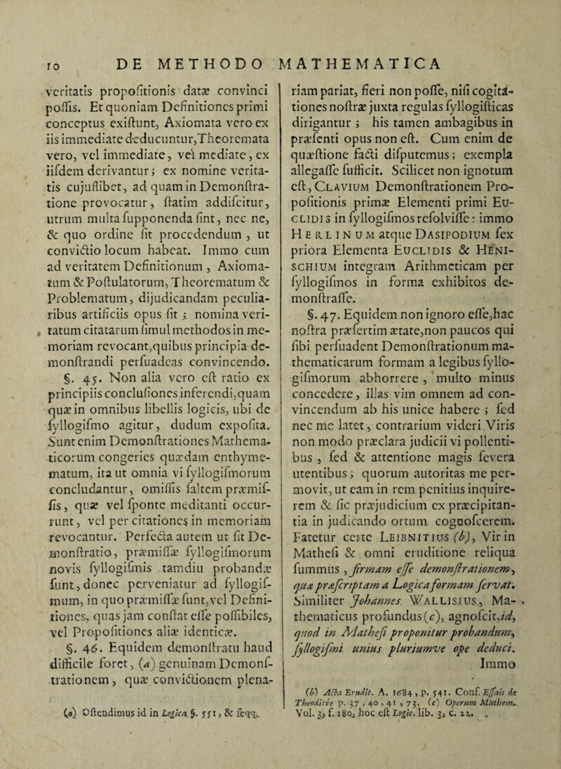 veritatis propofitionis data? convinci poliis. Et quoniam Definitiones primi conceptus exiftunt, Axiomata vero ex iis immediate deducuntur,Theoremata vero, vel immediate, vel mediate, ex iifdem derivantur i ex nomine verita¬ tis cujuflibet, ad quam in Demonftra- tione provocatur, ftatim addifeitur, utrum multa fupponenda fint, nec nc, & quo ordine fit procedendum , ut convi&io locum habeat. Immo cum ad veritatem Definitionum , Axioma¬ tum & Poftulatorum, Theorematum & Problematum, dijudicandam peculia¬ ribus artificiis opus fit ; nomina veri¬ tatum citatarum fimul methodos in me¬ moriam revocant,quibus principia de¬ mo nflr an di perfuadeas convincendo. §. 45. Non alia vero eft ratio ex principiis conclufioncs inferendi,quam qua in omnibus libellis logicis, ubi de iyilogifmo agitur, dudum expolita. Sunt enim Demonftrationes Mathema¬ ticorum congeries quadam enthyme¬ matum, ita ut omnia vi fyllogifmorum concludantur, omilfis faltem pntmif- fis, quse vel fponte meditanti occur¬ runt , vel per citationes in memoriam revocantur. Perfe&a autem ut fit Dc- monftratio, pramifia? fyllogifmorum novis fyllogifmis tamdiu probanda? funt, donec perveniatur ad fyllogif- mum, in quo pramiffa? funt,vel Defini¬ tiones, quas jam confiat elfe poffibilcs, vel Propofitiones ali* identica?. §. 46. Equidem demonftratu haud difficile foret, (a) genuinam Dcmonf- trationem, qu* convictionem plcna- (*) Ofteadimus id in Logica §. yyi, & feqq,. riam pariat, fieri nonpoffe, nifi cogita¬ tiones noftra? juxta regulas fyllogifticas dirigantur i his tamen ambagibus in praTenti opus non eft. Cum enim de quaftione fa&i difputemus; exempla allegafte fufficit. Scilicet non ignotum eft, Clavium Demonftrationem Pro¬ pofitionis prima? Elementi primi Eu¬ clidi s in fyllogifmosrefolvifTe: immo Herlinum atqueDasipodium fex priora Elementa Euclidis & Heni- schium integram Arithmeticam per fyllogifmos in forma exhibitos de¬ ni onftrafte. §. 47. Equidem non ignoro efife,hac nofira praefertim aetate,non paucos qui fibi perfuadent Demonftrationum ma¬ thematicarum formam a legibus fyllo¬ gifmorum abhorrere , multo minus concedere, illas vim omnem ad con¬ vincendum ab his unice habere i fcd nec me latet, contrarium videri,Viris non modo praeclara judicii vi pollenti¬ bus , fed & attentione magis fevera utentibus; quorum autoritas me per¬ movit, ut eam in rem penitius inquire¬ rem & fic praejudicium cx praecipitan¬ tia in judicando ortum cognofcerem. Fatetur certe Leibnitius (£)> Vir in Mathefi & omni eruditione reliqua fummus , firmam effe demonftrationem, qua prafcrtptam a Logica formam fervat. Similiter Johannes 'Vallisius, Ma- . thematicus profundus (4), agnofcit,/W, quod in Mathefi proponitur probandum, | fjllogifmi unius pluriumve ope deduci. Immo (b) Atta Erudit. A. I<>84 , p. J4I. Conf. Ejfais de Theodicee p. 37, 40,41 , 73. (c) Operum Mtrthem*. Yol. 3, f. 180, lioc eft Logic, lib. 3, c. 11, .
