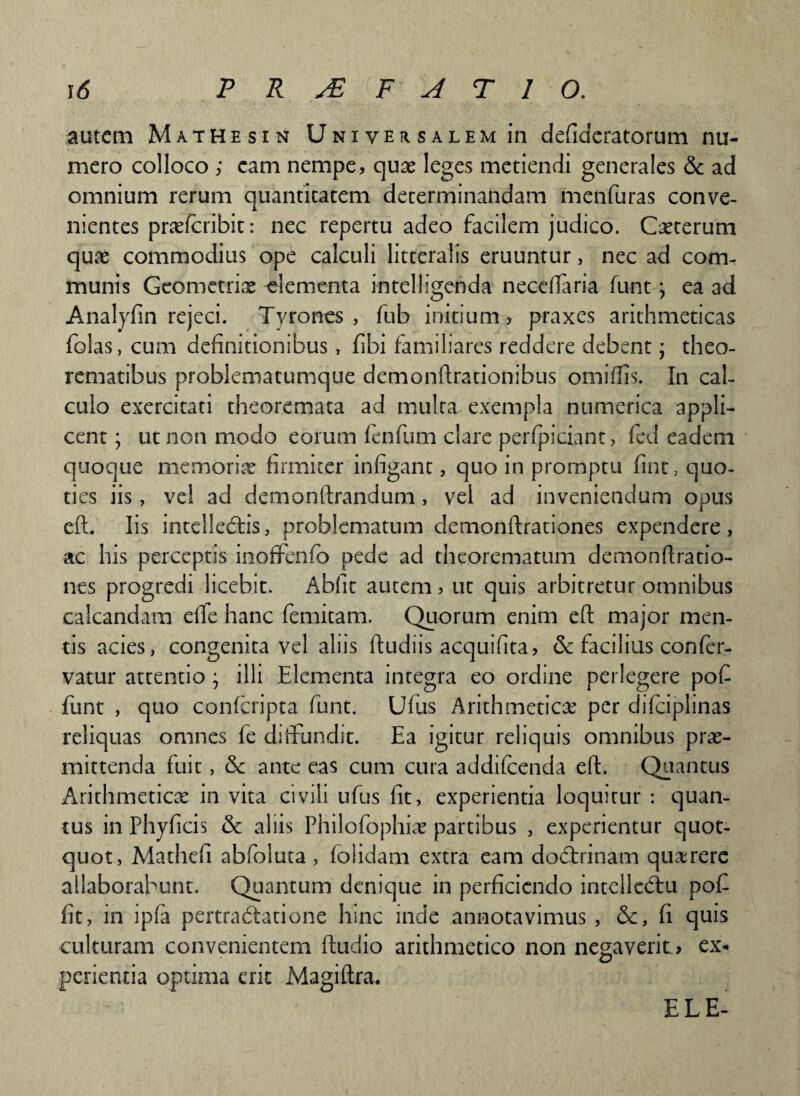 autem Mathesin Universalem in defideratorum nu¬ mero colloco ; eam nempe, quas leges metiendi generales & ad omnium rerum quantitatem determinandam menfuras conve¬ nientes prasfcribit: nec repertu adeo facilem judico. Casterum quae commodius ope calculi litteralis eruuntur, nec ad com¬ munis Geometriae elementa intelligenda neceftaria funt \ ea ad Analyfin rejeci. Tyrones , fub initium, praxes arithmeticas folas, cum definitionibus, fibi familiares reddere debent; theo¬ rematibus problematumque demonflrationibus omiftis. In cal¬ culo exercitati theoremata ad multa exempla numerica appli¬ cent ; ut non modo eorum fenfum clare perfpiciant, fed eadem quoque memoriae firmiter infigant, quo in promptu fint, quo¬ ties iis, vel ad demonftrandum, vel ad inveniendum opus eft. Iis intellectis, problematum detnonftrationes expendere , ac his perceptis inoffenfc pede ad theorematum demonftratio- nes progredi licebit. Abiit autem, ut quis arbitretur omnibus calcandam elfe hanc femitam. Quorum enim eft major men¬ tis acies, congenita vel aliis ftudiis acquifita, & facilius confer- vatur attentio; illi Elementa integra eo ordine perlegere pofi funt , quo confcripta funt. Ullis Arithmetica? per difciplinas reliquas omnes fe diifundit. Ea igitur reliquis omnibus prae¬ mittenda fuit, & ante eas cum cura addifeenda eft. Quantus Arithmeticas in vita civili ufus fit, experientia loquitur : quan¬ tus in Phyficis & aliis Philofophias partibus , experientur quot¬ quot, Mathefi abfoluta, folidam extra eam dodtrinam quaerere allaborabunt. Quantum denique in perficiendo intellecftu poft fit, in ipfa pertradlatione hinc inde annotavimus , &, fi quis culturam convenientem ftudio arithmetico non negaverit? ex* perienda optima erit Magiftra. ELE-