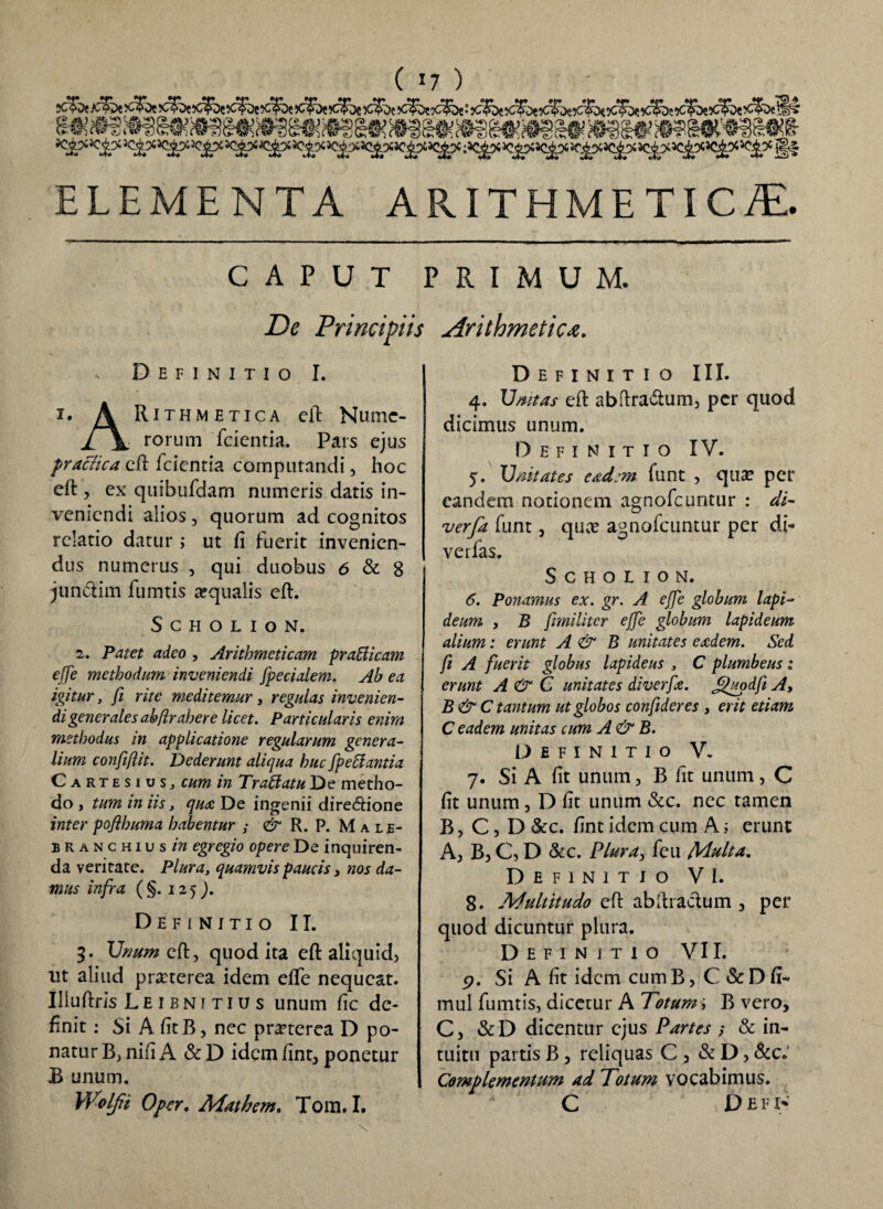 ( *7 ) ELEMENTA ARITHME TIC/E. CAPUT PRIMUM. De Principiis Arithmetica, s Definitio I. 1. A Rithmetica eft Niunc- j[ \ rorum fcientia. Pars ejus practica eft fcientia computandi, hoc eft, ex quibufdam numeris datis in¬ veniendi alios, quorum ad cognitos relatio datur ; ut fi fuerit invenien¬ dus numerus , qui duobus 6 & 8 junctim fumtis a?qualis eft. S c h o l i o N. 2. Patet adeo , Arithmeticam praffiicam effe methodum inveniendi fpecialem. Ab ea igitur, fi rite meditemur, regulas invenien¬ di generales abftrahere licet. Particularis enim methodus in applicatione regularum genera¬ lium confiftit. Dederunt aliqua huc [pedantia Cartesios, cum in Trattatu De metho¬ do , tum in iis, qua De ingenii dire&ione inter pojlhuma habentur & R. P. Male- branchius w egregio opere De inquiren¬ da veritate. Plura, quamvis paucis 3 nos da¬ mus infra ( §. 12 > Definitio II. 3. Unum eft, quod ita eft aliquid, ut aliud pra?terea idem efte nequeat. Iliuftris Leibnitius unum fic de¬ finit : Si A fitB, nec praeterea D po¬ natur B, nifi A & D idem ftnt, ponetur B unum. Wolfii Opcr, Mathem, Tom. I. Definitio III. 4. Umtas eft abftra&um, per quod dicimus unum. Definitio IV. 5. X)nitates eadem funt , qua? per eandem notionem agnofeuntur : di- verfa funt, quae agnofeuntur per di¬ ve rfas. SCHOLION. 6. Ponamus ex. gr. A effe globum lapi¬ deum y B [militer effe globum lapideum alium: erunt A & B unitates eadem. Sed fi A fuerit globus lapideus , C plumbeus: erunt A & C unitates diverfe. Jj)'uodf Ay B&C tantum ut globos confideres , erit etiam C eadem unitas cum A& B. Definitio V. 7. Si A fit unum, B fit unum, C fit unum, D fit unum &c. nec tamen B, C, D &c. fint idem cum A; erunt A, B, C, D &c. Plura, feu Multa, Definitio VI. 8. Multitudo eft ab [haedum , per quod dicuntur plura. Definitio VII. p. Si A fit idem cum B, C & D fi- mul fumtis, dicetur A Totum; B vero, C, &D dicentur ejus Partes s & in¬ tuitu partis B, reliquas C , & D, &c«' Complementum ad Totum vocabimus. C D E F I-