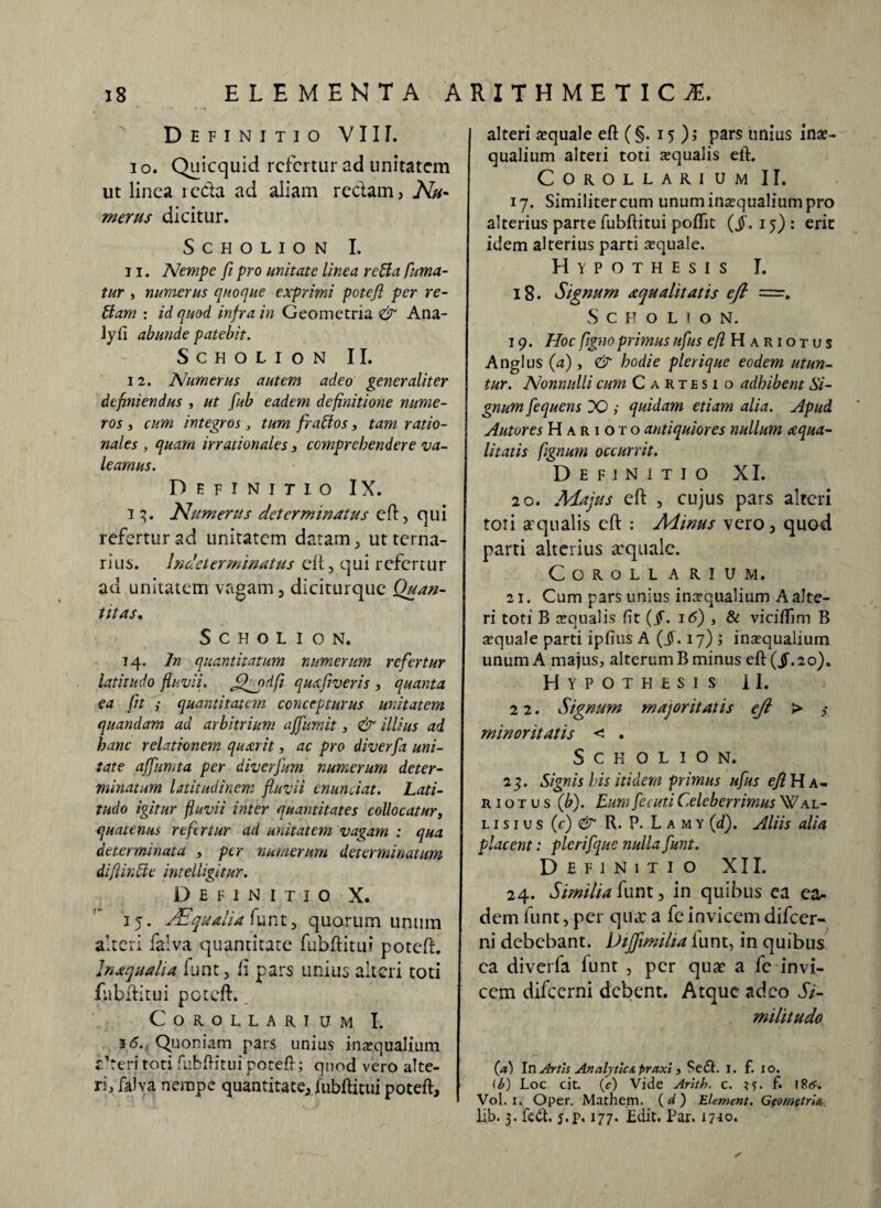 Definitio VIII. i o. Quicquid refertur ad unitatem ut linea reda ad aliam redam, Nu- merus dicitur. SCHOLION I. 11. Nempe fi pro unitate linea refla fuma¬ tur , numerus quoque exprimi potefl per re¬ tiam : id quod infra in Geometria & Ana- Jyfi abunde patebit. SCHOLION II. 12. Numerus autem adeo generaliter definiendus , ut fub eadem definitione nume¬ ros , cum integros , tum fraflos, tam ratio¬ nales , quam irrationales, comprehendere va¬ leamus. Definitio IX. i 3. Numerus determinatus eft, qui refertur ad unitatem datam , ut terna- r i u s. Indet er minatus cii, qui r efc r t u r ad unitatem vagam , diciturquc Quan¬ titas» S C H O L I O N. 14. In quantitatum numerum refertur latitudo fluvii. JfQpdfi quafiveris , quanta ea fit ; quantitatem concepturus unitatem quandam ad arbitrium ajfumit, & illius ad hanc relationem quaerit, ac pro diverfa uni¬ tate ajfumta per diverfum numerum deter¬ minatum latitudinem fluvii enunciat. Lati¬ tudo igitur fluvii inter quantitates collocatur, quatenus refertur ad unitatem vagam : qua determinata , per numerum determinatum dift in die intelligitur. Definitio X. 35. Ad qualia funt, quorum unum alteri faiva quantitate fubftitui poteft. Inxqualia funt, fi pars unius alteri toti fubftitui poteft. Corollarium I. i(5. Quoniam pars unius inaequalium Cteritoti fubftitui poteft; quod vero alte¬ ri, faiva nempe quantitate, fubftitui poteft. alteri aequale eft (§. 15); pars unius inae¬ qualium alteri toti squalis eft. Corollarium II. 17. Similiter cum unum inaequalium pro alterius parte fubftitui poftit {§. 15) : eric idem alterius parti squale. Hypothesis I. 18. Signum aequalitatis eft ~. S c H O L I O N. 19. Hoc figno primus ufus ^Hariotus Anglus (a), & hodie plerique eodem utun¬ tur. Nonnulli cum Cartesi o adhibent Si¬ gnum fequens DO ; quidam etiam alia. Apud Autores H a r i o t o antiquiores nullum aequa¬ litatis flgnum occurrit. Definitio XI. 20. Majus eft , cujus pars alteri toti at qualis eft : Alinus vero, quod parti alterius aequale. Corollarium. 21. Cum pars unius insqualium A alte¬ ri toti B squalis fi t {§. i<5) , & viciftim B squale parti ipfius A (Jf. 17) ; insqualium unum A majus, alterum B minus eft(jf.2o). Hypothesis il. 2 2. Signum majoritatis eft > ,• minoritatis < . SCHOLION. 23. Signis his itidem primus ufus efl Ha- r i o t u s (b). Eum fecuti Celeberrimus Wal¬ lisi u s (c) & R. P. L a m y (d). Aliis alia placent: plerifque nulla funt. Definitio XII. 24. Similia funt, in quibus ea ea¬ dem funt, per qinc a fe invicem difeer- ni debebant. Uijfimilta funt, in quibus ea diverfa funt , per quae a fe invi¬ cem difeerni debent. Atque adeo Si¬ militudo (A In Artis AnalytlcA praxi, Sed. I. f. io. ii?) Loc cit. (c) Vide Arith. c. ^5. f. 186. Vol. 1. Oper. Mathem. ( d ) Element. Geometria lib. 3. fed. j.p. 177. Edit. Par. 1710.