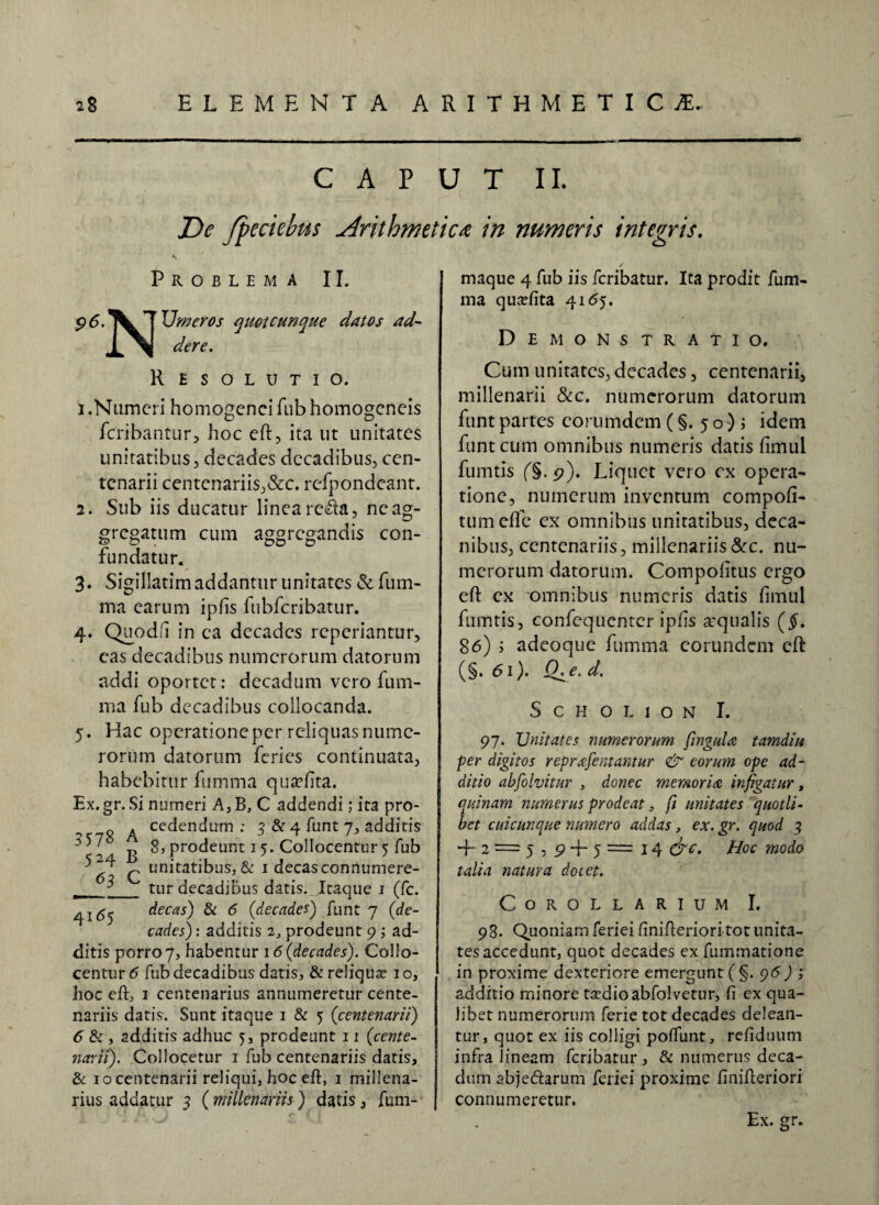 CAPUT II. De fpeciebus Arithmetica in numeris integris. Problema II. Umeros quot cunque datos ad¬ dere. Resolutio. i .Numeri homogenci fub homogeneis fcribantur, hoc eft, ita ut unitates unitatibus, decades decadibus, cen¬ tenarii centenariis,&c. refpondeant. 2. Sub iis ducatur linea refta, ne ag¬ gregatum cum aggregandis con¬ fundatur. 3. Sigillarim addantur unitates & fum- ma earum ipfis fubfcribatur. 4. Quodfii in ea decades reperiantur, cas decadibus numerorum datorum addi oportet: decadum vero fum- ma fub decadibus collocanda. 5. Hac operatione per reliquas nume¬ rorum datorum feries continuata, habebitur fumma quaftita. Ex.gr. Si numeri A,B, C addendi; ita pro¬ cedendum : 3 & 4 funt 7, additis 8, prodeunt 15. Collocentur 5 fub unitatibus, & 1 decas connumere¬ tur decadibus datis. Itaque 1 (fc. decas) & 6 (decades) funt 7 (de¬ cades): additis 2, prodeunt 9 ; ad- 3578 524 JL 41^5 A B C ditis porro 7, habentur 16 (decades). Collo¬ centur 6 fub decadibus datis, & reliqua? 10, hoc eft, 1 centenarius annumeretur cente¬ nariis datis. Sunt itaque 1 & 5 (centenarii) 6 & , additis adhuc 5, prodeunt 11 (cente¬ narii). Collocetur 1 fub centenariis datis, & iocentenarii reliqui, hoc eft, 1 millena¬ rius addatur 3 (millenariis) datis, fum- / maque 4 fub iis feribatur. Ita prodit fum- ma quxfita 4165. DE MONS TRATIO. Cum unitates, decades, centenarii, millenarii &c. numerorum datorum funt partes eorumdem (§. 50); idem funt cum omnibus numeris datis fimul fumtis (§. 9). Liquet vero ex opera¬ tione, numerum inventum compofi- tumeffe ex omnibus imitatibus, deca- nibus, centenariis, millenariis&c. nu¬ merorum datorum. Compofitus ergo eft ex omnibus numeris datis fimul fumtis, confequenter ipjfis aequalis (§. 86) ; adeoque fumma eorundem eft (§. 61). Q^e. d. S c H o L 1 o N I. 97. JJnitates numerorum fingula tamdiu per digitos reprafeutantur & eorum ope ad¬ ditio absolvitur , donec memoria, infigatur, quinam numerus prodeat 3 fi unitates quotli- bet cuicunque numero addas, ex. gr. quod 3 + 2 = 5,9 -f- 5 = 14 &c. Hoc modo talia natura dotet. Corollarium I. 98. Quoniam feriei finifteriori tot unita¬ tes accedunt, quot decades ex fnmmatione in proxime dexteriore emergunt ( §. 96 j additio minore ta?dioabfolvetur, fi ex qua¬ libet numerorum ferie tot decades delean¬ tur, quot ex iis colligi poftunt, refiduum infra lineam feribatur , & numerus deca¬ dum abjeftarum feriei proxime finifteriori connumeretur. Ex. gr.