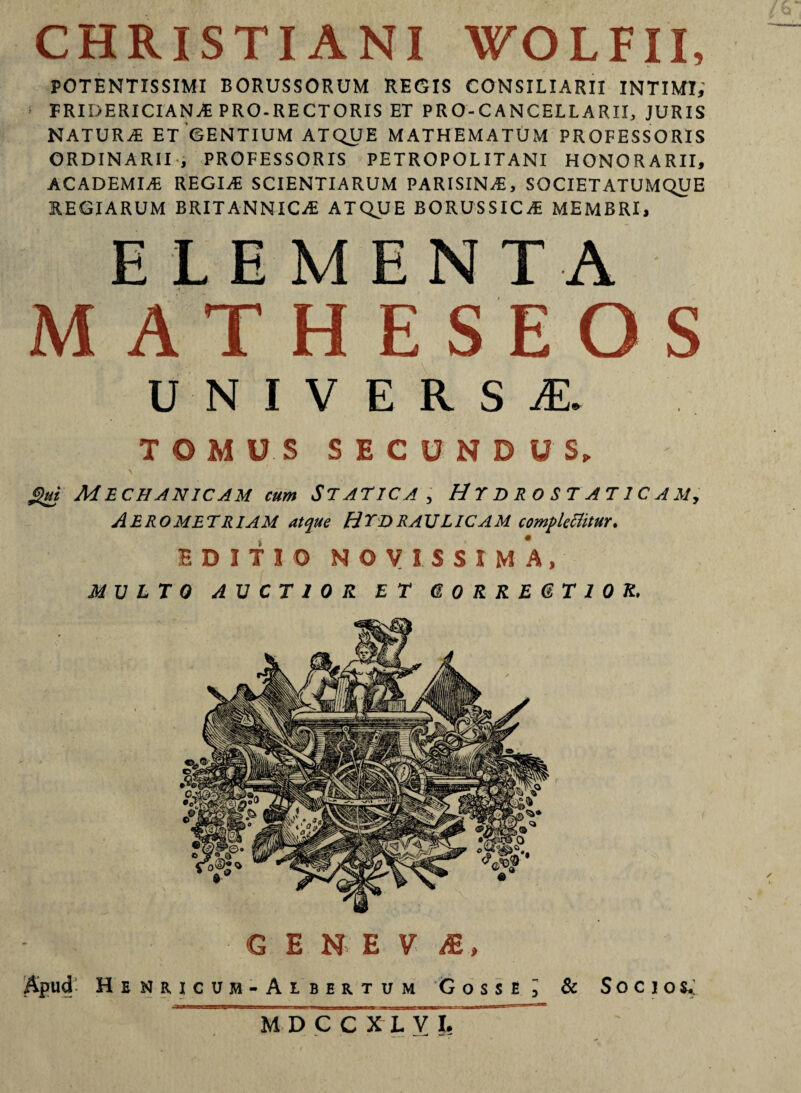 CHRISTIANI WOLFII, POTENTISSIMI BORUSSORUM REGIS CONSILIARII INTIMI; ■ FRIDERICIAN* PRO-RECTORIS ET PRO-CANCELLARII, JURIS NATUR* ET GENTIUM ATQUE MATHEMATUM PROFESSORIS ORDINARII, PROFESSORIS PETROPOLITANI HONORARII, ACADEMI.* REGI* SCIENTIARUM PARISIN*, SOCIETATUMQUE REGIARUM BRITANNIC* ATQUE BORUSSIC* MEMBRI, ELEMENTA MATHESEOS universa:. TOMUS SECUNDUS, \ gui Mechanicam cum Statica , Hydrostaticam, AEROMETRIAM atque HYDRAULICAM complectitur. EDITIO NOVISSIMA, MULTO AUCTIOR ET GORREGTIOK. GENE V A, Apud Henricum-Ai.ber.tum Cossi ; & Socios.: MDCCXLVJ. ~ f u ✓