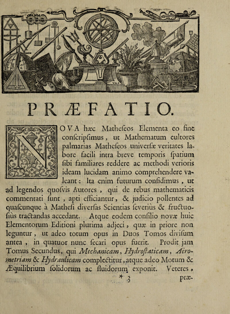 OVA hxc Mathefeos Elementa eo fine confcripfimus, ut Mathematum cultores palmarias Mathefeos univerfie veritates la¬ bore facili intra breve temporis fpatium fibi familiares reddere ac methodi verioris ideam lucidam animo comprehendere va* leant: Ita enim futurum confidimus , uc ad legendos quofvis Autores , qui de rebus mathematicis commentati funt , apti efficiantur, & judicio pollentes ad quafcunque a Mathefi diverfas Scientias feverius & frudluo- fius traftandas accedant. Atque eodem confilio novx huic Elementorum Editioni plurima adjeci ? quae in priore non leguntur , ut adeo totum opus in Duos Tomos divifiam antea , in quatuor nunc fecari opus fuerit. Prodit jam Tomus Secundus, qui Mechanicam, Hydrofiaticam, Hero- metriam & Hydraulicam compleftitur,atque adeo Motum & ./Equilibrium fblidorum ac fluidorum exponit. Veteres >