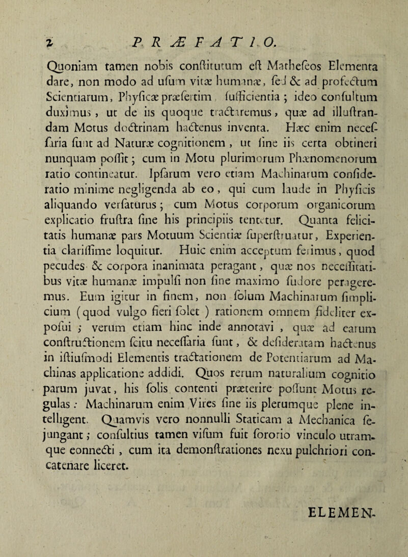 Quoniam tamen nobis conftitutum eft Mathefeos Elementa dare, non modo ad ufum vita: humanae, feJ & ad profcdhim Scientiarum, Phylleaepraefertiim lufficientia ; ideo confultum duximus , ut de iis quoque tradlaremus > quae ad illullran- dam Motus dodtrinam hadlenus inventa. Haec enim necefi faria lli.it ad Naturae cognitionem , ut line iis certa obtineri nunquam podit; cum in Motu plurimorum Phaenomenorum ratio contineatur. Jpfarum vero etiam Machinarum confide- ratio minime negligenda ab eo , qui cum laude in Phylleis aliquando verfaturus; cum Motus corporum organicorum explicatio frultra fine his principiis tentetur. Quanta felici¬ tatis humanae pars Motuum Scientiae fuperftruatur, Experien¬ tia clarilfime loquitur. Huic enim acceptum feiimus, quod pecudes & corpora inanimata peragant, quae nos neceifitati- bus vitae humana: impulli non fine maximo fudore perigere- mus. Eum igitur in finem, non loium Machinaium fimpli- cium (quod vulgo fieri Ib!et ) rationem omnem fideliter ex- pofui ; verum etiam hinc inde annoravi , quae ad earum conftruftionem fcitu necefiaria funt, & defideratam hadtenus in iftiulmodi Elementis tradfationem de Potentiarum ad Ma¬ chinas applicatione addidi. Quos rerum naturalium cognitio • parum juvat, his folis contenti praeterire poliunt Motus re¬ gulas ; Machinarum enim Vires line iis plerumque plene in- telligent. Quamvis vero nonnulli Staticam a Mechanica le- jungant; confultius tamen vifum fuit fororio vinculo utram¬ que eonne&i , cum ita demonftrationes nexu pulchriori con¬ catenare liceret. ELEMEN-