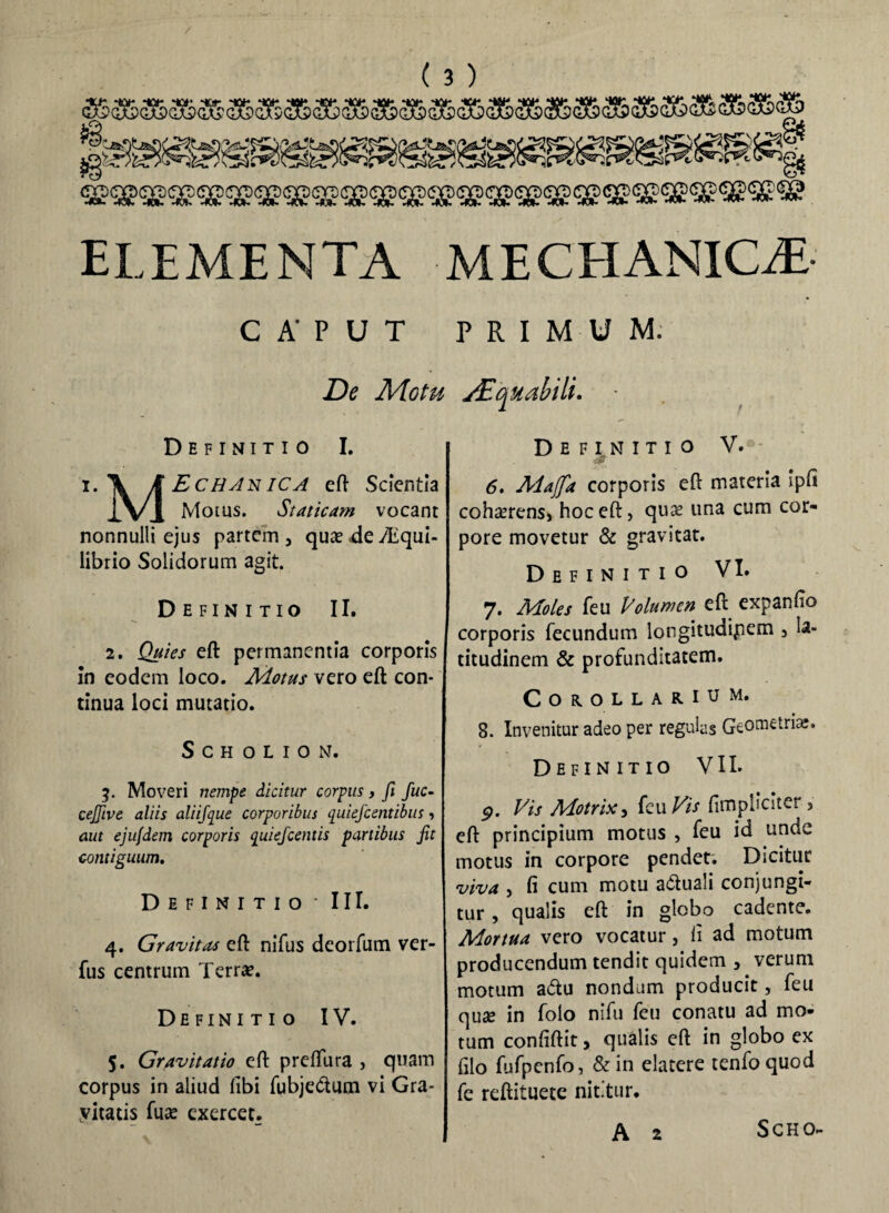 CAPUT PRIMUM. De Motu Aequabili. - Definitio I. i. \ J^CT/^n/C^ eft Scientia Xv 1 Motus. Staticam vocant nonnulli ejus partem, quae<deTliqui- librio Solidorum agit. Definitio II. 2. Quies eft permanentia corporis in eodem loco. Motus vero eft con¬ tinua loci mutatio. SCHOtION. 3. Moveri nempe dicitur corpus, fi fuc- cejjive aliis aliifque corporibus quiefcentibus, aut ejufdem corporis quiefcentis partibus fit contiguum. Definitio * III. 4. Gravitas eft nifus deorfum ver- fus centrum Terrae. Definitio IV. 5. Gravitatio eft preftura , quam corpus in aliud fibi fubje&um vi Gra- yitatis fuae exercet. Definitio V.*- 6. Majfa corporis eft materia ipfi cohaerens, hoc eft, quae una cum cor¬ pore movetur & gravitat. Definitio VI. 7. Moles feu Volumen eft expando corporis fecundum longitudipem , la¬ titudinem & profunditatem. Corollarium. 8. Invenitur adeo per regulas GeOmetr^. Definitio VII. <p. Vis Motrix, feu Vis (impliciter, eft principium motus , feu id unde motus in corpore pendet. Dicitur viva , fi cum motu a&uali conjungi¬ tur , qualis eft in globo cadente. Mortua vero vocatur, fi ad motum producendum tendit quidem , verum motum a<5tu nondum producit, feu quse in folo nifu feu conatu ad mo¬ tum confiftit, qualis eft in globo ex filo fufpcnfo, & in elatere tenfoquod fe reftituete nititur. A 2 S CH O-