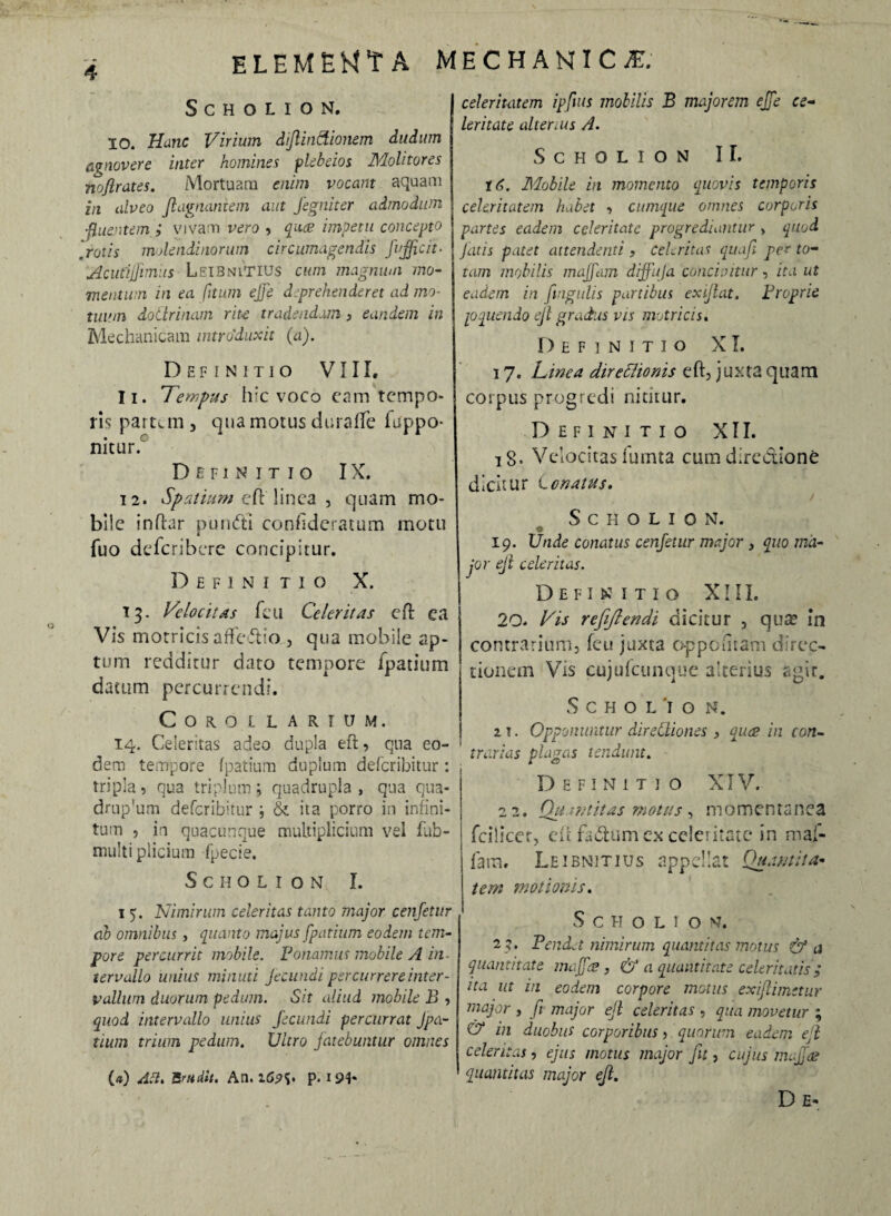 SCHOLION. IO. Hanc Virium dijlindionem dudum agnovere inter homines plebeios Molitores noflrates. Mortuam enim vocant aquam in alveo Jlagnantem aut fegniter admodum ■fluentem ; vivam vero , qua? impetu concepto .rotis molendinorum circumagendis fuffictt- Acutijfimiis LeibniTIUS cum magnum mo¬ mentum in ea fitum effe d.prehenderet ad mo¬ tuum doCtrinam rite tradendam , eandem in Mechanicam introduxit (a). Definitio VIII, 11. Tempus hic voco cam tempo¬ ris partem 5 qua motus durafte (appo¬ nitur. Definitio IX. 12. Spatium eft'linea , quam mo¬ bile inftar purufti confideratum motu fuo deferibere concipitur. Definitio X. 13. Velocitas feu Celeritas cit ea Vis motricis affeftio , qua mobile ap¬ tum redditur dato tempore fpatium datum percurrendi. Corollarium. 14. Celeritas adeo dupla eft, qua eo¬ dem tempore fpatium duplum deferibitur: tripla, qua triplum; quadrupla, qua qua- drup'um deferibitur ; & ita porro in infini¬ tum , in quacunque multiplicium vel fub- rnulti plicium fpecie. SCHOLION I. 1 5. Nimirum celeritas tanto major cenfetur ab omnibus, quanto majus fpatium eodem tem¬ pore percurrit mobile. Ponamus mobile A in¬ tervallo unius minuti fecundi percurrere inter¬ vallum duorum pedum. Sit aliud mobile B , quod intervallo unius fecundi percurrat Jpa- tium trium pedum. Ultro fatebuntur omnes («) Ati. Brtidit. A11.1<5?S. p. x 91* celeritatem ipfius mobilis B majorem effe ce¬ leritate alterius A. SCHOLION II. td. Mobile in momento quovis temporis celeritatem habet , cumque omnes corporis partes eadem celeritate progrediantur > quod Jutis patet attendenti , celeritas quafi per to¬ tam mobilis maffam diffufa concipitur, ita ut eadem in Ungulis partibus exiflat. Proprie ppueiido ejl gradus vis motricis. Definitio XI. 17. Linea direflionis eft, juxta quam corpus progredi nititur. Definitio XII. 18. Vedacitas fumta cum directione dicitur Cenatus. S C H O L I O N. 19. Unde conatus cenfetur major 3 quo ma¬ jor ejl celeritas. Definitio XIII. 20. Vis refiftendi dicitur , qua? in contrarium, feu juxta oppoiitam direc¬ tionem Vis cujufcunque alterius agit. SCHOLio N. z t . Opponuntur direCliones , quae in con¬ trarias plagas tendunt. Definitio XIV. 22. Quantitas motus, momentanea fcilicer, eft faCtum ex celeritate in mai- fatm Leibnitius appellat Quantita¬ tem motionis. S C H O L I O N. 23. Pendet nimirum quantitas motus & a quantitate majfes , & a quantitate celeritatis; ita ut in eodem corpore motus exiflimttur major , fi major eft celeritas , qua movetur ; & in duobus corporibus, quorum eadem ejl celeritas, ejus motus major fit, cujus maffai quantitas major ejl. D e-