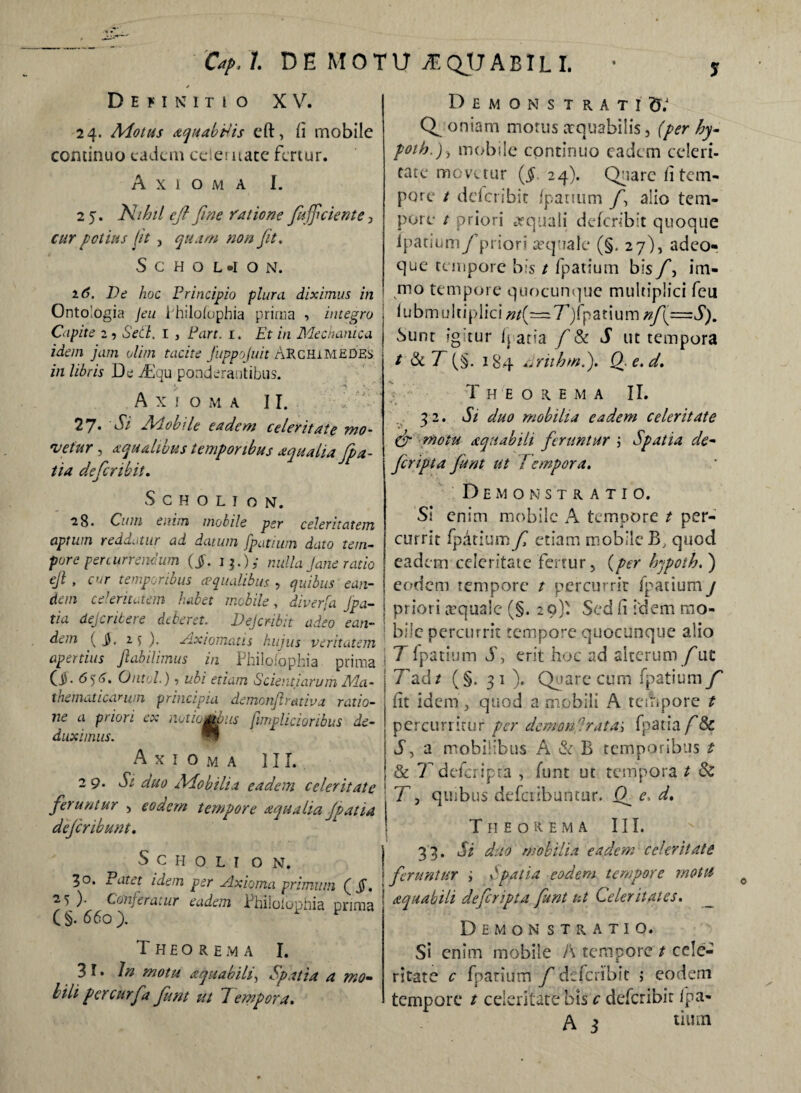 Cap.l. DE MOTU M QjJ A BIL I. Definitio XV. 24. Motus aquabHis eft, /i rnobilc continuo eadem celer uate fertur. Axioma I. 2 5. Nihil efi fine ratione fuffciente , cur potius jit , quam non fit, SCHOL*ION, 16. De hoc Principio plura diximus in ' Ontologia Jeu ihilofophia prima ■> integro Capite 2 ? Sett. I , Part. 1. Et in Mechanica idem jam vlim tacite fiuppojuit Archimedes in libris De Ttlqu ponderantibus. Axioma II. . 27. Si Adohile eadem celeritate mo~ 'veiur , aqualibus temporibus aqualia fipa- tia defer ibit, SCHOLION. ■28« Cum enim mobile per celeritatem aptum reddatur ad datum fpatiuin dato tem¬ pore percurrendum (jf. nulla Jane ratio ejl , cur temporibus ecqualibus , quibus ean¬ dem celeritatem habet mobile , diverfa jpa- tia dejeritere deberet. Dejcnbit adeo ean¬ dem ( JJ, 1 $ ). Axiomatis hujus veritatem apertius ftabilimus in Philolophia prima J O. 656. Ontol.) 1 ubi etiam Scientiarum Ma- j thematicarum principia demonjlrativa ratio¬ ne a priori ex notio gubiis (implicioribus de¬ duximus. W Axioma III. 2 9. St duo Mobilia eadem celeritate ! feruntur , eodem tempore aqualiafp at ia J defer ibunt, S c H o L I O N. 30. Patet idem per Axioma primum ( §, 25 ). Conferatur eadem Philolophia prima (§. 660). Theorema I. 3 F* N motu aquabili, Spatia a mo¬ lili per cur f a funt ut 7 ernpora. Demonstrati^ Q oniam morus aequabilis, (per hy fothJ, mobile continuo cadcrn celeri¬ tate movetur ($ 24). Quare Ii tem¬ pore / dclcribit /panum fi alio tem¬ pore t priori aequali dclcribit quoque lpatium/'priori aequale (§. 27), adeo- que tempore bis t fpatium bis/\ im- rno tempore quocunque multiplici feu lubmulciplici»/(=7)fpatiuin^/(=d). Sunt fg tur /j acia fi & S ut tempora / & T (§. 184 Eruhm.j, Qe.d, Theorema II. 32. Si duo mobilia eadem celeritate 6 motu aquabili feruntur \ Spatia de¬ fer ipt a funt ut 7 ernpora. Demonstratio. Si enim mobile A tempore t per¬ currit fpatium f etiam mobile B, quod eadem celeritate fertur, (per Irjpoth.j eodem tempore t percurrit fpatium j priori cequalc (§. 29)' Sed li idem mo¬ bile percurrit tempore quocunque alio 7 fpatium T, erit hoc ad alterum f ut 7\dt (§. 3 1 ). Quare cum fpatium fi iit idem, quod a mobili A tciiipore t percurritur per demorfirata\ fpatia/'& J, a mobilibus A & B temporibus t & 7 dei cripta , funt ut tempora t & T, quibus defciibuntur. (f e. d. Theorema III. 33. Si duo mobilia eadem celeritate feruntur ; Spatia eodem tempore motu aquabili deferipta funt ut Celeritates, Demon stratio. Si enim mobile A tempore t cele¬ ritate c fpatium f defcrlbit ; eodem tempore t celeritate bis c deferibir fpa* j tium