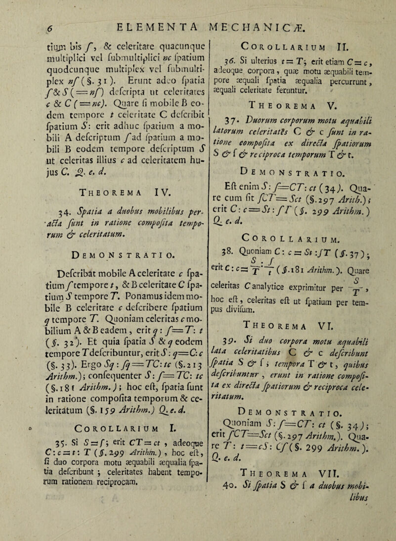 tiujr* bis /, & celeritate quacunque multiplici vel fubmuleiplici nc fpatium quodcunque multiplex vel fubmulti* p!ex nf (§. 3 i). Erunt adeo fpatia f&S ( = nf) defcripra ut celeritates c & C ( ~nc). Quare (i mobile B eo* dem tempore t celeritate C defcribit fpatium S: erit adhuc fpatium a mo¬ bili A defcriptum f ad fpatium a mo¬ bili B eodem tempore defcriptum S ut celeritas illius c ad celeritatem hu¬ jus C, e. d. Theorema IV. 34. Spatia a duobus mobilibus per¬ effla funt in ratione compojita tempo¬ rum & celeritatum, Demonstratio. Defcribat mobile A celeritate c fpa- tium f tempore /, & B celeritate C fpa¬ tium S tempore T. Ponamus idem mo¬ bile B celeritate c defcribere fpatium q tempore T. Quoniam celeritas c mo¬ bilium A &B eadem , erit ^ : f=T: t ($. 32). Et quia fpatia d eodem tempore Tdefcribuntur, erit S: q=C: c (§. 33). Ergo Sq : fq — TC'.tc (§.213 Arithm.}; confequenter S: f—TC: tc ( §. 18 f Arithm,) ; hoc eft, fpatia funt in ratione compofita temporum & ce¬ leritatum (§. 159 Arithm.) CKe.d. Corollarium L 33* Si Szzf, erit CT = ct , adeoque C: c =31: T (§. 299 Arithm.) , hoc eft, fi duo corpora motu aequabili aequalia fpa¬ tia defcribunt ; celeritates habent tempo¬ rum rationem reciprocam. Corollarium II. 36. Si ulterius f = T, erit etiam C =3 c, adeoque corpora , quae motu aequabili tem¬ pore aequali fpatia aequalia percurrunt, aequali celeritate feruntur. Theorema V. 37* Duorum corporum motu aquabili latorum celeritatis Q & c funt in ra¬ tione compofita ex directa fpatiorum S & f & re ciproca temporum T & t. Demonstratio. Eft enim S: f=CT: ct ( 34 ;. Qua¬ re cum ut fCT=.Sct (§. 25? 7 Arithmi erit C: c = St: fF ($. 2 99 Arithm.} (F e. d. Corollarium. 38. Quoniam C: c - St :JT (j$\ 37) . erit ( ^-iSi Arithm.). Quare o celeritas C analytice exprimitur per ~jr > hoc eft, celeritas eft ut fpatium per tem¬ pus divifum. Theorema VT. / - . . ■ 39. Si duo corpora motu aqua bili lata celeritatibus C F? c defcribunt fpatia S & f i tempora T & t, quibus defer ibunt ur , erunt in ratione compofi¬ ta ex dir effla fpatiorum & reciproca cele¬ ritatum. Demonstratio. Quoniam S. f—CT: ct (§. 34J; erit fCT~Sct (§. 297 Arithm,}. Qua¬ re T: t=cS: Cf(§. 299 Arithm,}, Q, e, cl. Theorema VII. 40. Si fpatia S & i a duobus mobi¬ libus