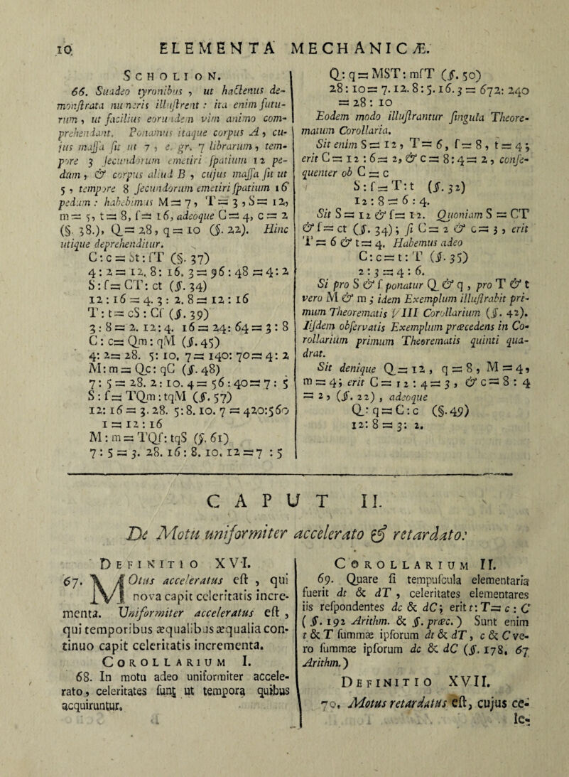 SCHOLION. 66. Suadeo tyronibus , ut haClenus de¬ mon fl rata nuneris illujlrent: ita enim futu¬ rum i ut facilius eoru idem vim animo com¬ prehendant. Ponamus itaque corpus A , cu¬ jus maffa jit ut 7 , e. gr. 7 librarum, tem¬ pore 3 Jecundorum emetiri fpatium 12 pe¬ dum ? & corpus aliud B , cujus maffa fit ut 5, tempore 8 fecundorum emetiri fpatium 16 pedum : habebimus M = 7, T = 3 5 S = i2, m = 5, t = 8, f= 16, adeoque G-4, (§■ ?8.)» Q= 28 j q = 10 (§. 2,2). Hinc utique deprehenditur. x C: c =3 St: fT (§. 37) 4: a =312, 8: 16, 3 =3 9 6: 48 = 4: 2 S: f s= GT: ct ($. 34) 12,: 16 = 4. 3 : 2. 8=212,: 16 T: t = cS : Cf (i. 39) 3:8=22.12:4. 16=324:64 = 3:8 C : c= Qm: qM (i. 45) 4:2=28. 5:10,7=140:70=4:2 M: m = Qc: qC (jf. 48) 7: 5= 28. 2: IO. 4= 56:40=7: 5 S: f= TQm: tqM ($\ 57) 12:16 =s 3. 28. 5:8.10. 7 s=s 420:560 1 = 12:16 M : m = TQf: tqS Q. 61) 7 : 5 = 3. 28. 16: 8. 10, 12 = 7 : 5 (f: q = MST: mfT (^. 50) 28:10= 7.12.8:5.16.3= 672: 240 =: 28: 10 Eodem modo illuflrantur fingula Theore¬ matum Corollaria. Sit enim S = 12 3 T = 6, f = 8 , t = 4 3 erit C=i2:6= 2, 6* C = 8:4= 2, confe- quenter ob C — c S:f—T:t (I.32) 12:8 = 6:4. «S7r S = 12 6 f= 12. Quoniam S = CT & f= ct (jj-. 34) ; yjC=2C?*G=3) erit T = 6 & t = 4. Habemus adeo C: c = t: T (i-35) 2 : 3 = 4 : 6. Si pro S & f ponatur Q & q , pro T^t vero M & m ; idem Exemplum illuflrabit pri¬ mum Theorematis VIII Corollarium (jf. 42). lifdem obfervatis Exemplum procedens in Co¬ rollarium primum Theorematis quinti qua¬ drat. Sit denique Q= 12, q = 8 5 M = 4 9 m = 4; erit 0=12:4=3, 6*0=18:4 =1 2 3 (jf. 22) , adeoque Q_: q = C : c (§-49) 12: 8 = 3; 2, CAPUT II. De Motu uniformiter accelerato gf retardato: Definitio X VI. 6j. T M Otus acceleratus eft , qui .,\ji nova capit celeritatis incre¬ menta. Tfniformiter acceleratus efl , qui temporibus aqualibus aequalia con¬ tinuo capit celeritatis incrementa. Corollarium I. 68. In motu adeo uniformiter accele¬ rato , celeritates fun£ ut tempora quibus acquiruntur. Corollarium II. 69. Quare fi tempufcula elementaria fuerit dt St dT , celeritates elementares iis refpondentes dc Sc dC\ erit t: T= c : C ($. 192 Arithm. St jJ'.prcec.j Sunt enim t St T fummae ipforum dt St dT, c St C ve¬ ro fummae ipforum dc St. dC (jj\ 178, 67 Arithm.) Definitio XVII. 70, Motus retardatus efl, cujus ce-