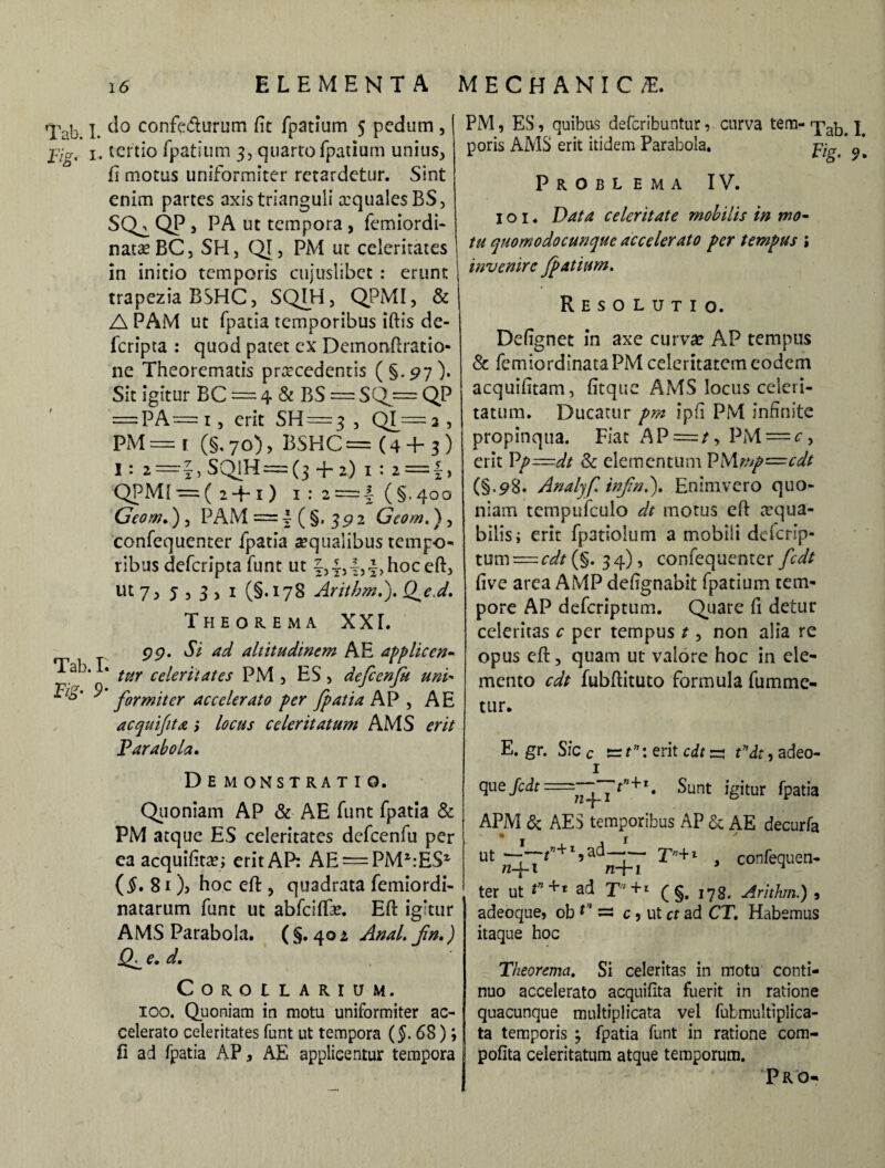 Tab. I. d° confedurum fit fpatium 5 pedum , jvjg' x. tertio fpatium 3, quarto fpatium unius, fi motus uniformiter retardetur. Sint enim partes axis trianguli mqualesBS, SQ^ QP , PA ut tempora , femiordi- nata^BC, SFI, QI, PM ut celeritates in initio temporis cujuslibet: erunt trapezia BSHC, SQIH, QPMI, & A PAM ut fpatia temporibus iftis de- feripta : quod patet cx Demonftratio- ne Theorematis procedentis (§.97). Sit igitur BC — 4 & BS — SQj= QP = PA=i, erit SH=3 , QI^j, PM = r (§, 70), BSHC = (4 4- 3) I : 2=|, SQIH=(3 + 2) 1 : 2 =£, QPMI—(2 + 1) 1 : 2 = | (§.400 Geom.) , PAM=£(§. 392 Geom.), confequenter fpatia aequalibus tempo- ribus deferipta funt ut £,£,£,£> hoc eft, ut 7, j , 3 , 1 (§.178 Arithm.). Q^ed. Theorema XXI. 99. Si ad altitudinem AE applicen- * tur celeritates PM , ES, defcenfi uni* ^io' ^ firmiter accelerato per fpatia AP , A E acquifita > locus celeritatum AMS erit Parabola. Demonstratio. Quoniam AP & AE funt fpatia & PM atque ES celeritates defcenfu per ea acquifito; erit AP: AE = PM2:ES2 (#. 81 )> hoc effc, quadrata femiordi- natarum funt ut abfeiffo. Eft igitur AMS Parabola. (§.402 Anal. fn.) Q^e. d. COROtLARIUM. 100. Quoniam in motu uniformiter ac¬ celerato celeritates funt ut tempora (§. 68); fi ad fpatia AP, AE applicentur tempora PM, ES, quibus deferibuntur 9 curva tem- qpa^ | poris AMS erit itidem Parabola. Problema IV. 1 o 1. Data celeritate mobilis in mo¬ tu quomodo cunque accelerato per tempus i invenire fpatimn. Resolutio. Defignet in axe curvae AP tempus & femiordinataPM celeritatem eodem acquifitam, Atque AMS locus celeri¬ tatum. Ducatur pm ipfi PM infinite propinqua. Fiat AP = /, PM = c, erit Vp—dt & elementum PMmp—cdt (§.9 8. Analyfi infin.'). Enim vero quo¬ niam tempufculo dt motus eft mqua- bilis; erit fpatiolum a mobili deferip- tum=c^/(§. 34), confequenter fidt five area AMP defignabit fpatium tem¬ pore AP deferiptum. Quare fi detur celeritas c per tempus t, non alia re opus eft, quam ut valore hoc in ele¬ mento cdt fubftituto formula fumme- tur. E. gr. Sic c e= t”: erit cdt ~ t*dt, adeo- 1 que Jcdt=^pp^fitnJrl t Sunt igitur fpatia APM & AES temporibus AP & AE decurta • j / ut ^4_Tf??+I,ad^+r r’+l 2 confequen¬ ter ut ad T‘+' (§.178. Arithm.) , adeoque, ob ** =s c, ut ct ad CT. Habemus itaque hoc Theorema. Si celeritas in motu conti¬ nuo accelerato acquifita fuerit in ratione quacunque multiplicata vel fubmultiplica- ta temporis ; fpatia funt in ratione com¬ potita celeritatum atque temporum. Pro-