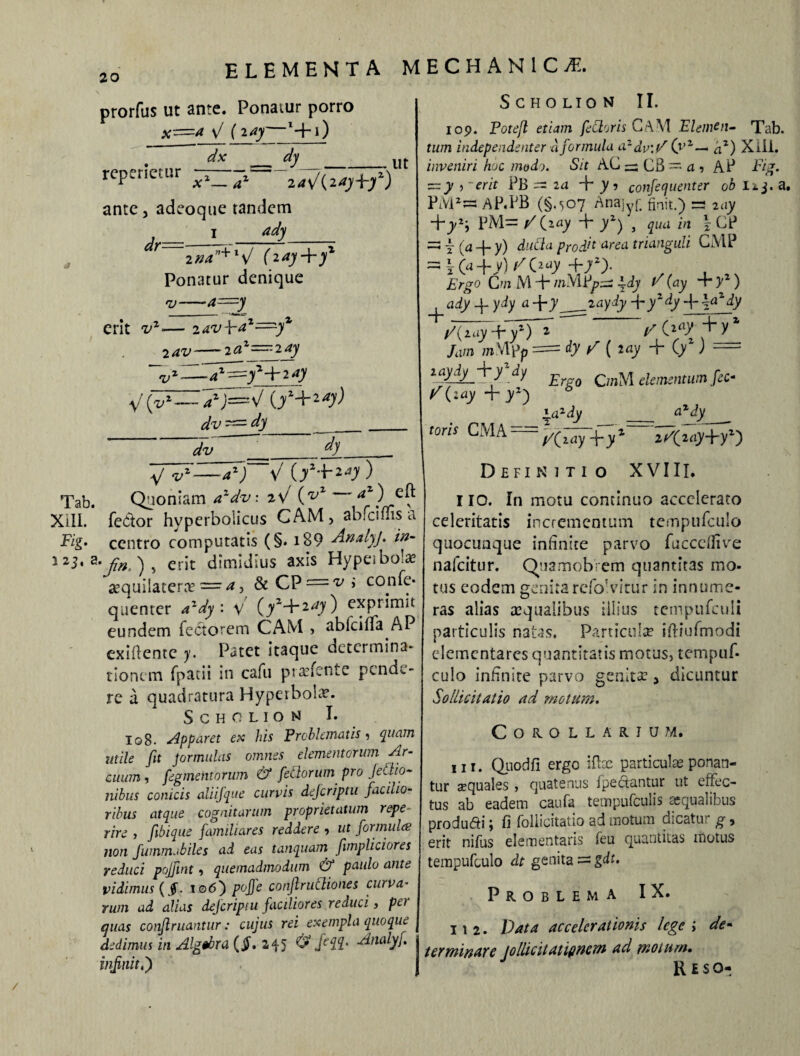 Tab. XIII. Fig. i 23. a elementa mechanici, prorfus ut ante. Ponaiur porro \l {lay *+i) dy dx rcperietur x1—a1 2a\f{2ayf-yz) ante, adeoque tandem 1 ady Ut dr ina”+l\l fiay-py1 Ponatur denique v—a==y erit v7 2 av~ 2—4 •v zav i-a2=yz 2az—2ay z-—=y*-\-2dy dv^-dy dv dy SCHOLION II. 109. Potejl etiam fetioris CAM Elemeti- Tab. tum indepe udent er a formula azdv'Y (yz— az) Xili. inveniri hoc modo. Sit AC — C8 -• a , AP Fig. z=:y )' erit PB =s 24 + y 5 confequenter ob Ii j. a. PiYPw AP.PB (§.507 Anajyf. finit.) =3 2ay Sy2‘, PM= /(2ay + yzy , qua in \ CP =s Y (a -j- y) duCla prodi* a^ea trianguli CMP =5 Ka+v) f/(2ay +7Z> C/n M + /nMPpss 44)’ ^ (ay ) ady df-ydy a-\-y_2ay<iy -f y*4y W0?dy ✓W+Tf7 ^ O)',+y 1 /a/n /nVlpp dy / ( lay + (/ ) -- £ C/nM eUmntum fec* /(iay -f j/z) 6 *.a2iy _ a*dy toris CMA = 2 “l ..2 V®*—4*; Quoniam aldv. rC (ZfZ <**) cft fedor hyperbolicus CAM , abfcifns a centro computatis (§. i89 -AnalyJ. in- •/».), erit dimidius axis Hypeiboia? asquilatera? — ^ ? & CP —^ > con^c’ quenter azdy : v' (/+2^) exprimit eundem Tectorem CAM , ablcilla AP exiflentc y. Patet itaque determina* tionem Tpatii in cafu praefente peneu- re a quadratura Hyperbole. SCHOLIOM I. Io8* apparet ex his Problematis , quam utile fit formidas omnes elementorum Ar¬ cuum , figmentorum & fetiorum pro JeClio- iiibus conicis aliifque curvis deferiptu facilio¬ ribus atque cognitarum proprietatum repe- rire , ftbique familiares reddere •> ut formides non Juturna biles ad eas tanquam fimpliciores reduci pojfint , quemadmodum & paulo ante vidimus {§* t©6) pojfe conjlrutliones curva¬ rum ad alias deferiptu faciliores reduci 3 pet quas conflruantur: cujus rei exempla quoque dedimus in Algebra (jL 245 & ftil' ALnalyf infiniti) Definitio XVIII. 110. In motu continuo accelerato celeritatis incrementum tempufculo quocunque infinite parvo fuccefiive nafeitur. Quamobrem quantitas mo¬ tus eodem genita refoAirur in innume¬ ras alias aequalibus illius tetnpufculi particulis natas. Particula ifi-iufmodi elementares quantitatis motus, tempuf¬ culo infinite parvo genitar > dicuntur Sollicitatio ad motum. Corollarium. 111. Quodfi ergo iftae particulae ponan¬ tur aequales , quatenus foedantur ut effec¬ tus ab eadem caufa tempufculis aequalibus produdi j fi follicitatio ad motum dicatu; g > erit nifus elementaris feu quantitas motus tempufculo dt genita = gdt. Problema IX. 112. Data accelerationis lege i de¬ terminare jollicitatifinem ad motum. Reso- /