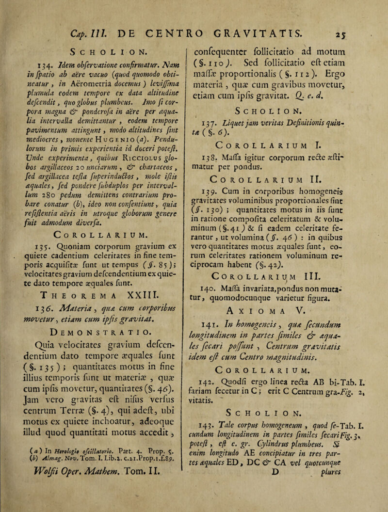 SCHOLION. 134. Idem obfervatione confirmatur. Nam in fpatio ab aere vacuo (quod quomodo obti¬ neatur 3 in Aerometria docemus ) levijjima plumula eodem tempore ex data altitudine defcendit, quo globus plumbeus. Imo fi cor¬ pora magna & ponderofa in aere per aqua¬ lia intervalla demittantur , eodem tempore pavimentum attingunt, modo altitudines fint mediocres , monente Hugenio(<j). Pendu¬ lorum in primis experientia id doceri potefl. Unde experimenta, quibus Ricciolus glo¬ bos argillaceos 20 unciarum , & chartaceos , fed argillacea tejla fuperindutlos , mole ijlis aquales, fed pondere fubduplos per interval¬ lum 280 pedum demittens contrarium pro¬ bare conatur (b)y ideo non confentiunt, quia refjfientia aeris in utroque globorum genere fuit admodum diverfa. Corollarium. 135. Quoniam corporum gravium ex quiete cadentium celeritates in fine tem¬ poris acquifita? funt ut tempus (§. 85); velocitatesgravium defeendentiumexquie- te dato tempore sequales funt. Theorema XXIII. 13 6. Aiateria , qua cum corporibus movetur, etiam cum ipjis gravitat. Demonstratio. Quia velocitates gravium defeen- dentium dato tempore aquales funt ( §• 13 5 ) > quantitates motus in fine illius temporis funt ut materia? , quet cum ipfis movetur, quantitates (§. 46). Jam vero gravitas eft nifus verfus centrum Terra? (§-4), qui adeft, ubi motus ex quiete inchoatur, adeoque illud quod quantitati motus accedit, {a) In Horologio ofcillatorio. Part. 4. Prop. 3. {b) Almag. Nov. Tom. I. Lib.i. c.2i.Prop.i.f.8<?. Wolfii Oper. Aiathem. Tom. II. RO GRAVITATIS. I confequenter follicitatio ad motum ( §. 11 o ). Sed follicitatio eft etiam mafta? proportionalis ( §. 11 2 ). Ergo materia , qua? cum gravibus movetur, etiam cum ipfis gravitat. Q. e. d. S c h o L I o N. 137. Liquet jam veritas Definitionis quin¬ ta ( §. 6). Corollarium I. 138. Mafta igitur corporum rede a?ftr matur per pondus. Corollarium II. 139. Cum in corporibus homogeneis gravitates voluminibus proportionales fine (jT. 130) ; quantitates motus in iis fune in ratione compofita celeritatum & volu¬ minum (§.41 ) & fi eadem celeritate fe¬ rantur , ut volumina (fi. 46 ) : in quibus vero quantitates motus aquales funt, eo¬ rum celeritates rationem voluminum re¬ ciprocam habent (§.42,). Corollarium III. 140. Mafta invariata,pondus non muta¬ tur, quomodocunque varietur figura. Axioma V. 141. In homogeneis, qua fecundum longitudinem in partes fimiles (fi aqua¬ les fecari poffunt , Centrum gravitatis idem ejl cum Centro ?nagnitudinis. Corollarium. 142. Quodfi ergo linea reda AB bi-Tab. X. fariam fecetur in C; erit C Centrum gra-Fig. 2, vitatis. S C H O L I O N. 143. Tale corpus homogeneum , quod fe-Tab. I. eundum longitudinem in partes fimiles fecari Fig. 3% potefl, efi e. gr. Cylindrus plumbeus. Si enim longitudo AE concipiatur in tres par¬ tes aquales ED, DC & CA vel quot cunque D plures \