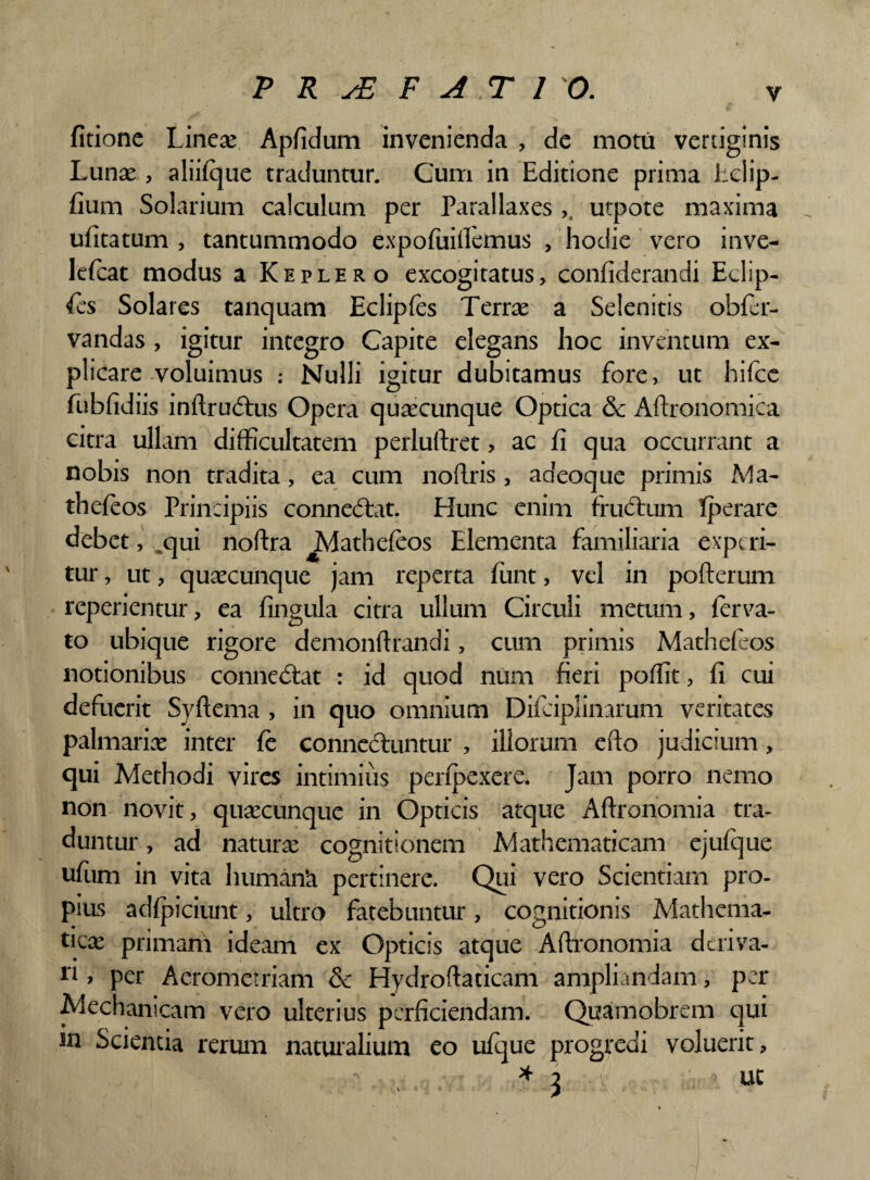 fitione Lineae Apfidum invenienda , de motu vertiginis Lunae, aliilque traduntur. Cum in Editione prima Eclip- fiurn Solarium calculum per Parallaxes ,, utpote maxima ufitatum , tantummodo expofuifiemus , hodie vero inve- lelcat modus a Keplero excogitatus, confiderandi Eclip- fies Solares tanquam Eclipfes Terrae a Selenitis obfer- vandas , igitur integro Capite elegans hoc inventum ex¬ plicare voluimus : Nulli igitur dubitamus fore, ut hifce fubfidiis inftrudtus Opera quaecunque Optica & Aftronomica citra ullam difficultatem perlulfret, ac fi qua occurrant a nobis non tradita, ea cum noffris , aaeoque primis Ma- theleos Principiis connedfat. Hunc enim frudtum Iperare debet, „qui noftra JVIatheleos Elementa familiaria experi¬ tur , ut, quaecunque jam reperta liint, vel in pofterum reperientur, ea lingula citra ullum Circuli metum, lerva- to ubique rigore demonftfandi, cum primis Matheleos notionibus conne<5tat : id quod num fieri polfit, fi cui defuerit Syltema , in quo omnium Difciplinarum veritates palmariae inter le connecfuntur , illorum efto judicium, qui Methodi vires intimius perlpexere. Jam porro nemo non novit, quaecunque in Opticis atque Aftronomia tra¬ duntur, ad naturce cognitionem Mathematicam ejulque ufum in vita human‘a pertinere. Qui vero Scientiam pro¬ pius adlpiciunt, ultro fatebuntur*, cognitionis Mathema¬ tica primam ideam ex Opticis atque Aftronomia deriva¬ ri > per Aerometriam & Hydroftaticam ampliandam, per Mechanicam vero ulterius perficiendam. Quamobrem qui sn Scienda rerum naturalium eo ulque progredi voluerit, • * 3 ^ ut