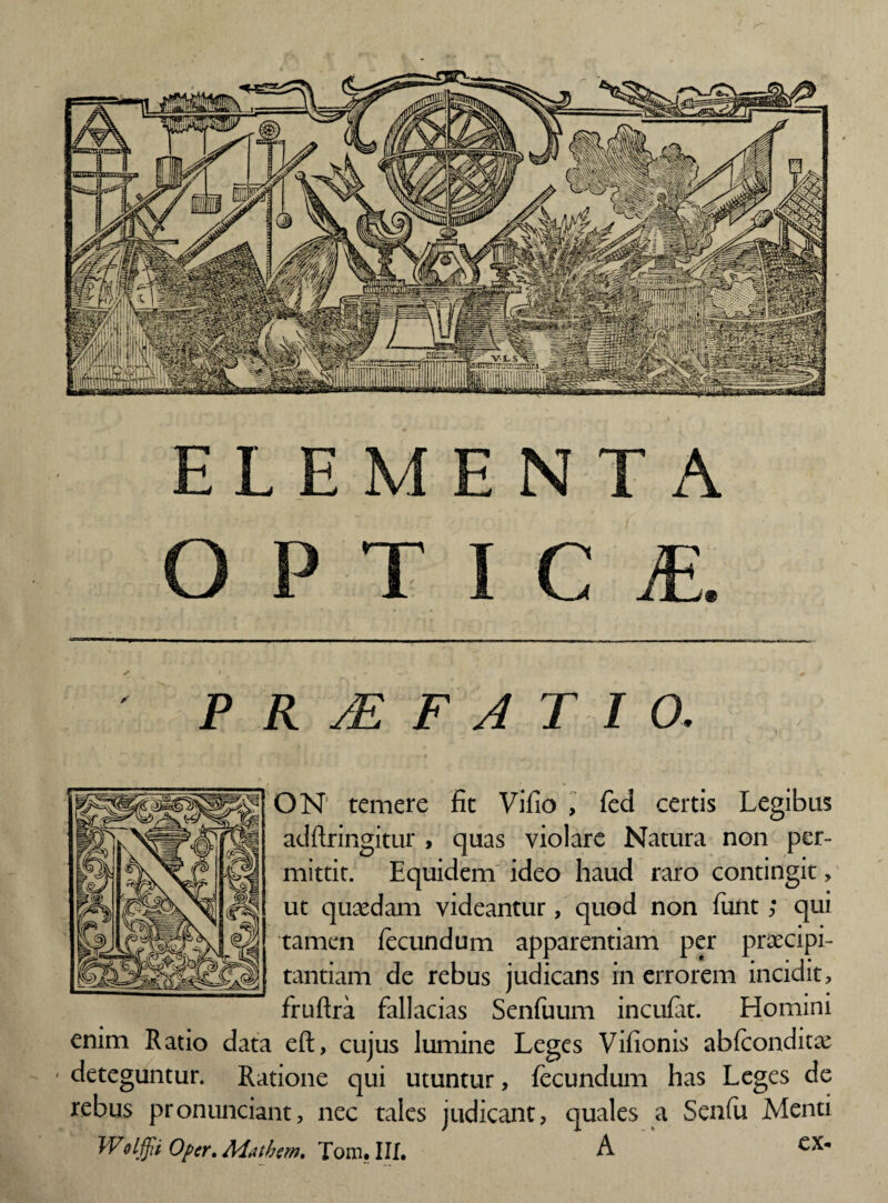 ELEMENTA O P T I C £ ' PRjEFATIO. ON temere fit Vifio , fed certis adftringitur , quas violare Natura non per¬ mittit. Equidem ideo haud raro contingit, ut quasdam videantur, quod non funt; qui tamen fecundum apparentiam per praecipi¬ tantiam de rebus judicans in errorem incidit, fruftra fallacias Senfuum incufat. Homini enim Ratio data eft, cujus lumine Leges Vifionis abfconditae ' deteguntur. Ratione qui utuntur, fecundum has Leges de rebus pronuntiant, nec tales judicant, quales a Senfu Menti Wolffi Opcr. Aiathm, Tom. III. A