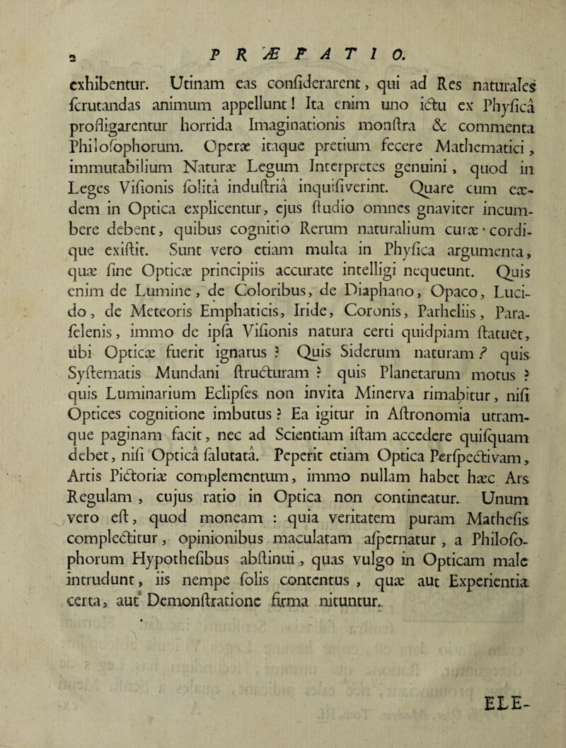 exhibentur. Utinam eas confiderarent, qui ad Res naturales ferutandas animum appellunt! Ita enim uno idtu ex Phyfica profligarentur horrida Imaginationis monftra &c commenta Philofophoram. Operae itaque pretium fecere Mathematici, immutabilium Naturae Legum Interpretes genuini, quod in Leges Vifionis folita induftria inquifiverint. Quare cum ex- deni in Optica explicentur, ejus Audio omnes gnayiter incum¬ bere debent, quibus cognitio Rerum naturalium curx-cordi¬ que exiftit. Sunt vero etiam multa in Phyfica argumenta, qux fine Opticx principiis accurate intelligi nequeunt. Quis enim de Lumine, de Coloribus, de Diaphano, Opaco, Luci¬ do, de Mete oris Emphaticis, Iride, Coronis, Parheliis, Para- felenis, immo de ipfa Vifionis natura certi quidpiam ftatuet, ubi Opticx fuerit ignarus ? Quis Siderum naturam ? quis Syftematis Mundani ftrufturam ? quis Planetarum motus ? quis Luminarium Eclipfes non invita Minerva rimabitur, nifi Optices cognitione imbutus ? Ea igitur in Aftronomia utram¬ que paginam facit, nec ad Scientiam iftam accedere quifquam debet, nifi Optica falutata. Peperit etiam Optica Perfpeddvam, Artis Pidtorix complementum, immo nullam habet hxc Ars Regulam , cujus ratio in Optica non contineatur. Unum vero eft, quod moneam : quia veritatem puram Mathefis compledtitur, opinionibus maculatam afpcrnatur , a Philofo- phorum Elypothefibus abftinui, quas vulgo in Opticam male intrudunt, iis nempe folis contentus , qux aut Experientia certa ? aut Demonftrationc firma nituntur, V .