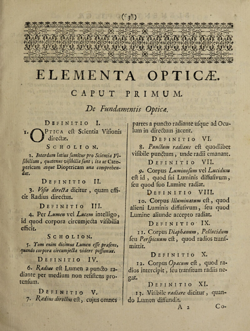 (Y) ELEMENTA OPTICA. CAPUT PRIMUM. De Fundamentis Optica. Definitio I. i./“XPtica eft Scientia Vifionis direto. SCHOLION. i. Interdum latius fumiturpro Scientia Vi- fibilium i quatenus vifibilia funt; ita ut Cato- ptricam atque Dioptricam una comprehen¬ dat. Definitio II. 3. Vifio direLta dicitur 3 quam effi¬ cit Radius diredtus. Definitio III. 4. Per Lumen vel Lucem intelligo > id quod corpora circumjecta vifibilia efficit. S C H O L I O N. 5. Tum enim dicimus Lumen ejje prafens, quando corpora circumjetta videre pojfumus. Definitio IV. 6. Radius eft Lumen a puncto ra¬ diante per medium non refiftens pro¬ tentum. Definitio V. 7. Radius directus eft 3 cujus omnes partes a pundto radiante ufque ad Ocu¬ lum in diredtum jacent. Definitio VI, 8. Puntfum radians eft quodlibet vifibile pun&um, unde radii emanant. Definitio VII. g. Corpus Luminofum vel Lucidum eft id , quod fui Luminis diffufivum, feu quod fuo Lumine radiat. Definitio VIII. 10. Corpus Illuminatum eft 5 quod alieni Luminis diffuiivum, feu quod Lumine aliunde accepto radiat. Definitio - IX. 11. Corpus Diaphanum} Pellucidum feu Perfpicuum eft, quod radios tranf- mittit. Definitio X. 12. Corpus Opacum eft , quod ra¬ dios intercipit> feu tranfitum radiis ne- O-pt. Definitio XI. < 13. Viiibile radiare dicitur 3 quan¬ do Lumen diffundit.