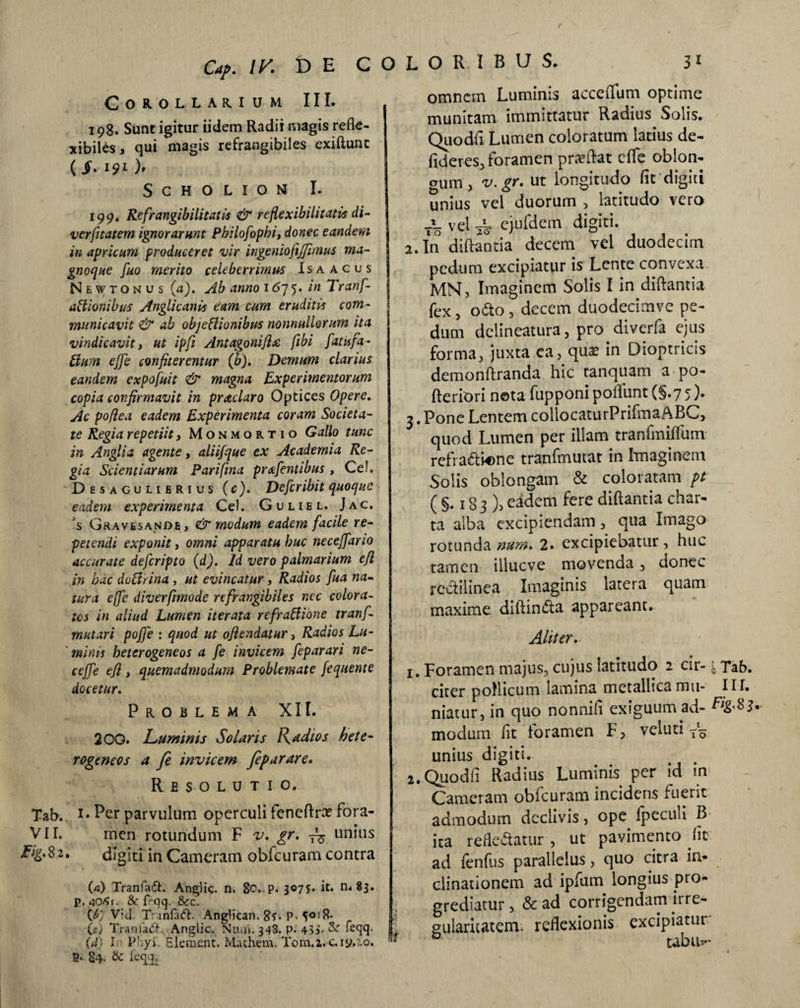 Cap. IV. t> E C Corollarium III. 198. Sunt igitur iidem Radii magis refte- xibiles, qui magis refrangibiles exiftunt (i. 191 h SCHOLIONf I. 199. Refrangibilitatis & refiexibilitatis di- verfitatem ignorarunt Pbilofophi, donec eandem in apricum produceret vir ingeniofijjimus ma- gnoque fuo merito celeberrimus Isa acus New tonus {a). Ab anno 1675. in Tranf- a ii ion ibus Angli canis eam cum eruditis com¬ municavit & ab objeffionibus nonnullorum ita vindicavit, ut ipfi Antagonifix, fibi fatisfa- ffium effe confiterentur (b). Demum clarius eandem expofuit & magna Experimentorum copia confirmavit in prae laro Optices Opere. Ac pofiea eadem Experimenta coram Societa¬ te Regia repetiit, Monmortio Gallo tunc in Anglia agente, aliifque ex Academia Re¬ gia Scientiarum Parifma prcefentibus , Ce!. Desagulierius (c). Defer ibit quoque eadem experimenta Ce!. Guliel. Jac. ?s Gravesande, & modum eadem facile re¬ petendi exponit, omni apparatu huc neceffario accurate deferipto (d). Id vero palmarium efl in bac dofirina, ut evincatur , Radios fua na¬ tura e(fe diverfmode refrangibiles nec colora¬ tos in aliud Lumen iterata refractione tranf- m utar i poffe : quod ut oflendatur, Radios Lu¬ minis heterogeneos a fe invicem feparari ne¬ ce jf e e fi , quemadmodum Problemate fequente docetur. Problema XII. 200. Luminis Solaris Radios bete- rogeneos a fe invicem feparare. Resolutio. Tab. 1* Per parvulum operculi fenefta fora- VII. men rotundum F v. gr. T~ unius pig.$2. digiti in Cameram obfcuram contra (a) Tranfaft. Anglic. n. 8o. p. 307?« it. n. 83. p. 406r. 8c f°qq. & c. (V:d T:\infa<5b AngHcan. 8*. p. 5018* (ff) Traniadh Anglic. Nuu». 348. p. 435- & Teqq. (d) In Phyi. Elementi. Mathem. Torn.a. c. 19,10. fi. 84. & leqq. L O R I B U $. 3 1 omnem Luminis acceflum optime munitam immittatur Radius Solis. Quo dii Lumen coloratum latius de- fideres, foramen praeftat dfe oblon- erum, v. gr. ut longitudo iit digiti unius vel duorum , latitudo vero to vel t¥ ejufdem digiti. 2. In diftantia decem vel duodecim pedum excipiatur is Lente convexa MNj Imaginem Solis I in diftantia fex, odo, decem duodecimve pe¬ dum delineatura , pro diverfa ejus forma, juxta ea, quae in Dioptricis demonftranda hic tanquam a po- fteriori nota fupponi poflunt (§.7 5). 3. Pone Lentem coliocaturPrifmaABC, quod Lumen per illam tranlmiffum refra&wme tranfmutat in Imaginem Solis oblongam & coloratam pt (§.183), eadem fere diftantia char¬ ta alba excipiendam , qua Imago rotunda num. 2. excipiebatur, huc tamen illueve movenda, donec redilinea Imaginis latera quam maxime diftinda appareant. Aliter. 1. Foramen majus, cujus latitudo 2 cir-\ Tab. citer pollicum lamina metallica mu- III. niatur, in quo nonnifi exiguum ad- %83.. modum fit foramen F, veluti unius digiti. 2. Quodfi Radius Luminis per id in Cameram obfcuram incidens fuerit admodum declivis, ope fpecini B ita refledatur , ut pavimento ht ad fenfus parallelus, quo citra in¬ clinationem ad ipfum longius pro¬ grediatur , & ad corrigendam irre¬ gularitatem. reflexionis excipiatur 'l D ubih-