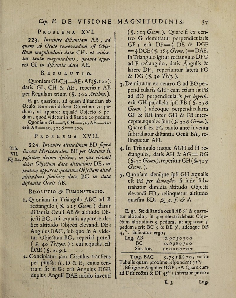 Problema XVI. 223* Invenire diftantiam AB , ad quam ab Oculo removendum efl Obje- Ilum magnitudinis data CH , ut videa¬ tur tanta magnitudinis, quanta appa¬ ret GI in diftantia data AE. Resolutio. Quoniam Gf:CH=AE: AB(§. 122); datis GI, CH & AE, rcperitur AB per Regulam trium (§. 302 Arithm.). E. gr. quaeritur, ad quam diftantiam ab Oculo removeri debeat Objedum 30 pe¬ dum , ut apparet aequale Objedo 6 pe¬ dum , quod videtur in diftantia 20 pedum. Quoniam GI=5,CH=3o, AE^=2o: erit AB=2o. 30: 5 = 100. Problema XVII. ^ ^ 2 24- Invenire altitudinem BD fupra yjj* lineam Horizontalem BH per Oculum A je/g pojitione datum duclam, in qua elevari debet Objeclum data altitudinis DE, ut tantum appareat quantum Objeclum aliud altitudinis fimiliter data BC in data diftantia Oculi AB. Resolutio & Demonstratio. 1. Quoniam in Triangulo ABC ad B redangulo ( §. 225 Geom. ) datur diftantia Oculi AB & altitudo Ob¬ jecti BC, cui aequalis apparere de¬ bet altitudo Objc&i elevandi DE; Angulus B AC, fub quo in A vide¬ tur Objectum BC, reperiri poteft ( $. 40 Trigon.) cui aequalis eft DAE (§. 209 ). < - 2. Concipiatur jam Circulus tranfiens per pun&a A, D & E, cujus cen¬ trum fit in G; erit Angulus DGE duplus Anguli DAE modo inventi MAGNITUDINIS. (§.313 Geom.). Quare fi ex cen¬ tro G demittatur perpendicularis GF ; erit DF = | DE & DGF = \DGE (§. 184 Geom. )== DAE. In Triangulo igitur re&angulo DFG ad F redangulo, datis Angulis & latere DF, reperiuntur latera FG & DG (§. 36 Trig.). 3. Demittatur ex centro G ad BO per¬ pendicularis GH r cum etiam fit FB ad BO perpendicularis per hjpoth. erit GH parallela ipfi FB ( §. 256 Geom. ) adeoque perpendiculares GF & BH inter GH & FB inter¬ ceptae aequales funt(§.226 Geom.). Quare fi ex FG paulo ante inventa fubtrahatur diftantia Oculi BA, re¬ linquetur AH. 4. In Triangulo itaque AGH ad H re- dangulo, datis AH & AG= DG ( §.40 Geom.), reperitur GH ( §.417 Geom.). 5. Quoniam denique ipfi GH aequalis eft FB per demonftr. fi inde fub¬ trahatur dimidia altitudo Objedi elevandi FD; relinquetur altitudo quaefita BD. e. f. & d* E. gr. Sit diftantia oculi AB 8y & quaera¬ tur altitudo, in qua elevari debeat Obje- dum altitudinis 9 pedum ,* ut appareac 5 pedum : erit BC 5 & DE 9', adeoque DE 45. Inferatur ergo i Log. AB 0.9030900. BC o. 6989700 Sin., tot.. tooooooo o Tang. B AC. 9.7 9 j 8 8 o o , cui in Tabulis quam proxime refpondent 320. Eft igitur Angulus DGF 320. Quare cum ad F fit redus & DF 45 ; inferatur porro 1: E i tog,.