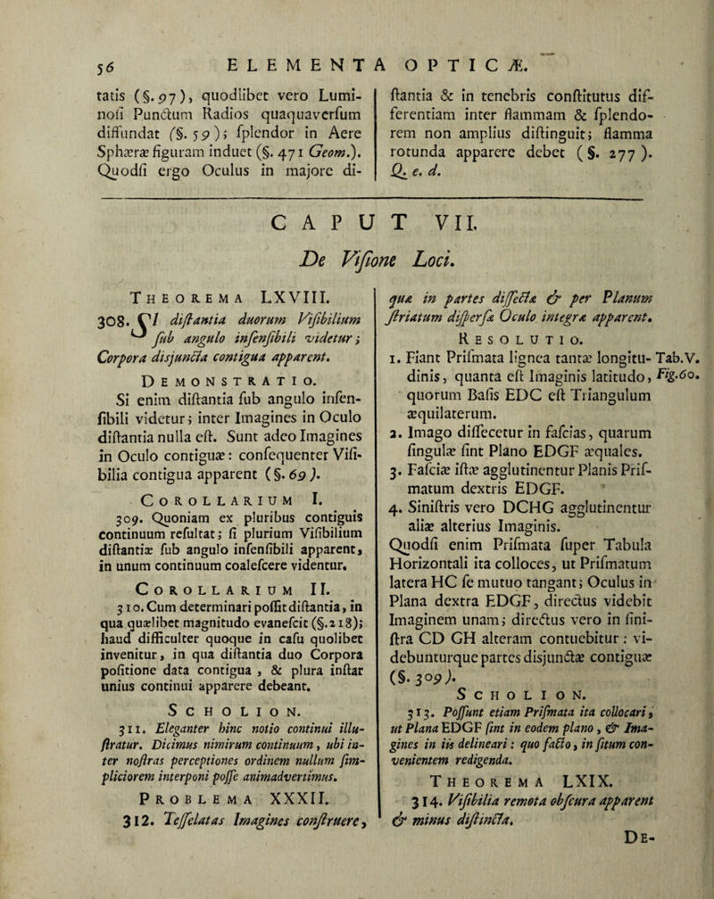 tatis (§..97), quodlibct vero Lumi¬ nali Pundum Radios quaquavcrfum diffundat (§. 5 9) i fplendor in Aere Spha?ra? figuram induet (§. 471 Geom.). Quodfi ergo Oculus in majore di- flantia & in tenebris conftitutus dif¬ ferentiam inter flammam & fplendo- rem non amplius diftinguit; flamma rotunda apparere debet ( §. 277). e. d. CAPUT VII, De Vifione Loci. Theorema LX VIII. 308. C/ di fiant ia duorum Vifibilium ^ feub angulo infenfibili videtur; Corpora disjuncla contigua apparent. Demonstratio. Si enim diftantia fub angulo infen¬ fibili videtur; inter Imagines in Oculo diftantia nulla eft. Sunt adeo Imagines in Oculo contigua?: confequenter Vifi« bilia contigua apparent (§. 69 )• Corollarium I. 309. Quoniam ex pluribus contiguis continuum refultat; fi plurium Vifibilium diftantia? fub angulo infenfibili apparent» in unum continuum coalefcere videntur. Corollarium II. 31 o. Cum determinari poffitdiftantia, in qua quselibet magnitudo evanefcit (§.218); haud difficulter quoque in cafu quolibet invenitur, in qua diftantia duo Corpora pofitione data contigua , & plura inftar unius continui apparere debeant. S C H O L I O N. 311. Eleganter bine notio continui illu- firatur. Dicimus nimirum continuum, ubi in¬ ter noflras perceptiones ordinem nullum fim- pliciorcm interponi pojje animadvertimus. Problema XXXII. 312. Teffici at as Imagines conjlruere, qua in partes diffietta & per Planum Jlriatum difberfia Oculo integra apparent. Resolutio. 1. Fiant Prifmata lignea tanta? longitu- Tab.V. dinis, quanta eft Imaginis latitudo, Fig.6o. quorum Bafis EDC eft Triangulum acquilaterum. 2. Imago diflfecetur in fafefas, quarum fingula? fint Plano EDGF a:quale$. 3. Fafcia? iftae agglutinentur Planis Prif- matum dextris EDGF. 4. Siniftris vero DCHG agglutinentur aliae alterius Imaginis. Quodfi enim Prifmata fuper Tabula Horizontali ita colloces, ut Prifmatum latera HC fe mutuo tangant; Oculus in Plana dextra EDGF, directus videbit Imaginem unam,- dire&us vero in fini- ftra CD GH alteram contuebitur: vi- debunturque partes disjun&a? contigua; (§• 3°9 )• S CHOLION. 313. Poffunt etiam Prifmata ita collocari, ut Plana EDGF fint in eodem plano, & Ima¬ gines in iis delineari: quo fallo, in fitum con¬ venientem redigenda. Theorema LXIX. 314. Vifibilia remota obfcura apparent dr minus diftincla. De-