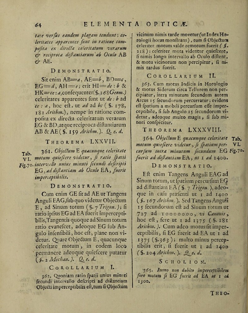 tat e verfus eandem plagam tendunt; ce¬ leritates apparentes funt in ratione com- pojita ex direcla celeritatum verarum & reciproca diftantiarum 'ab Oculo AB (jr AE. Demonstratio. Sitenim AB—AE—B D==c, EG = d, AH = e; erit HI=de : b & HK —ce: 4,confequenter(§. 26%Gcom.) celeritates apparentes funt ut de: b ad ce : a, hoc eft> ut ad ad bc ( §. 178, 181 Arithm.), nempe in ratione com- pofita ex diretfta celeritatum verarum EG & BD,atquereciproca diftantiarum AB & AE ( §. 159 Arithm.). Q. e. d. Theorema L XXVII. Tab 361. Objefium E quacunque celeritate yj. motum quiefeere videtur, fi ratio fpatii Pig.70. intervallo unius minuti fecundi deferipti EG 3 addiftantiam ab Oculo EA , fuerit imperceptibilis» Demonstratio. Cum enim GE fit ad AE ut Tangens Anguli EAG,fub quo videtur Objedtum E 3 ad Sinum totum ( §. 7 Trigon.) ; fi ratio ipfius EG ad EA fuerit impercepti- biliSjTangentis quoque ad Sinum totum ratio evanefeet, adeoque EG fub An¬ gulo infenfibiii, hoc eft, plane non vi¬ detur. QuareObje&um E, quacunque celeritate motum , in eodem loco ' permanere adeoque quiefeere putatur ( §. 2 Aiechan.). (fi e. d. Corollarium I. 362. Quoniam rario fpatii unius minuti fecundi intervallo deferipti ad diftantiam CbjeCti imperceptibilis eft,tum fi Obje&um vicinum nimis tarde movetur (ut Index Ho¬ rologii horas monftrans) , tum fi Obje&um celeriter motum valde remotum fuerit ( jT. 218 ): celeriter mota videntur quiefeere, fi nimis longo intervallo ab Oculo diftent, & motu vicinorum non percipitur, fi ni¬ mis tardus fuerit. Corollarium II. 363. Cum motus Indicis in Horologio & motus Siderum circa Tellurem non per¬ cipiatur, intra minutum fecundum autem Arcus 15 fecundorum percurratur; evidens eft fpatium a mobili percurfum efte imper- ceptibile, fi fub Angulo 15 fecundorum vi¬ detur, adeoque mulco magis, fi fub mi¬ nori confpicicur. Theorema LXXXVIII. 364* Objeclum E quacunque celeritate Tab. motum quiefeere videtur, Ji fpatium per- VI. curjum mtra minutum fecundum EG Fig»70m fuerit ad diftantiam EA, ut 1 ad 1400. Demonstratio. Eft enim Tangens Anguli EAG ad Sinum totum, ut fpatium percurfum EG ad diftantiam EA (%.j Trigon ), adeo¬ que in cafu praTenti ut 1 ad 1400 (§. 167 Arithm. ). Sed Tangens Anguli 15 fecundorum eft ad Sinum totum ut 727 ad 1 0000000, vi Canonis y hoc eft, fere ut 1 ad 1375 ( §. 181 Arithm.), Cum adeo motus fit imper¬ ceptibilis, fi EG fuerit ad EA ut 1 ad 1375 (§-363); multo minus percep¬ tibilis erit, fi fuerit ut 1 ad 1400 ( §. 204 Arithm. ). £fie. d. S c H o L 1 o N. '365. Irnmo non dubito imperceptibilem fore motum fi EG fuerit ad EA ut 1 ai 1300. T H E O-