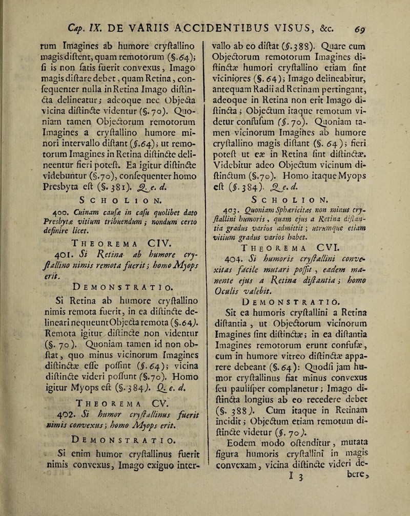 rum Imagines ab humore cryftaliino magis diftent, quam remotorum (§.64); fi is non fatis fuerit convexus, Imago magis diftare debet, quam Retina, con- fequenter nulla in Retina Imago diftin- <5ta delineatur; adeoque nec Obje&a vicina diftinfte videntur (§. 70). Quo¬ niam tamen Objedtorum remotorum Imagines a cryftaliino humore mi¬ nori intervallo diftant ($.64); ut remo¬ torum Imagines in Retina diftin&e deli¬ neentur fieri poteft. Ea igitur diftin&e videbuntur (§.70), confequcnter homo Presbyta eft (§. 381). g^,e. d. S c H o L 1 O N. 400. Cuinam caufie in cafu quolibet dato Presbyta vitium tribuendum ,• nondum certo definire licet. Theorema CIV. 401. Si Retina ab humore cry- fiallino nimis remota fuerit i homo Myops erit. Demonstratio. Si Retina ab humore cryftaliino nimis remota fuerit, in ea diftin&e de¬ lineari nequeuntObjeda remota (§.64,)* Remota igitur/diflin&e non videntur (§. 70). Quoniam tamen id non ob- ftat, quo minus vicinorum Imagines diftindta? effe pollint (§. 64); vicina diftin&e videri poffunt (§.70). Homo igitur Myops eft; (§.384,). Q^e. d. Theorema CV. 402. Si humor cryftallinus fuerit nimis convexus', homo Alyops erit. Demonstratio. Si enim humor cryftallinus fuerit nimis convexus. Imago exiguo inter¬ vallo ab eo diftat ($.388). Quare cum Objectorum remotorum Imagines di- ftin&a? humori cryftaliino etiam fine viciniores (§. 64); Imago delineabitur, antequam Radii ad Retinam pertingant, adeoque in Retina non erit Imago di- ftindta; Obje&um itaque remotum vi¬ detur confufum (§. 70). Quoniam ta¬ men vicinorum Imagines ab humore cryftaliino magis diftant (§. 64); fieri poteft ut ea? in Retina fint diftin&a?. Videbitur adeo Objectum vicinum di- ftindtum (§.70). Homo itaque Myops eft (5.384)- Sfe.d. S C H O L I O N. 403. Quoniam Sphar icit as non minus cry¬ ftallini humoris , quam ejus a Retina dijian- tia gradus varios admittit; utrumque etiam vitium gradus varios habet. Theorema C VI. 404. Si humoris cryftallini conve«■ scitas facile mutari poffit , eadem ma¬ nente ejus a Retina diftant ia; homo Oculis valebit. Demonstratio. Sit ea humoris cryftallini a Retina diftantia , ut Objedtorum vicinorum Imagines fint diftin&a’; in ea diftantia Imagines remotorum erunt confufa?, cum in humore vitreo diftimfta? appa¬ rere debeant (§.64): Quodfi jam hu¬ mor cryftallinus fiat minus convexus feu paulifper complanetur; Imago di- ftindta longius ab co recedere debet (§. 388J. Cum itaque in Retinam incidit; Obje<5tum etiam remotum di- ftindte videtur ($. 70 ). Eodem modo offenditur, mutata figura humoris cryftallini in magis convexam, vicina diftincte videri de- I 3 bere>