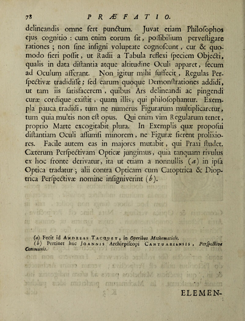 delineandis omne fert puntfhim. Juvat etiam Philofophos ejus cognitio : cum enim eorum fit, polfibilium pervefiigarc rationes ; non fine infigni voluptate cognofcunt, cur &: quo¬ modo fieri poflit, ut Radii a Tabula reflexi fpeciem Obje<5H, qualis in data diftantia atque altitudine Oculi apparet, fecum ad Oculum afferant. Non igitur mihi fuffecit , Regulas Per- fpedtivae tradidifle; fed earum quoque Demonfirationes addidi, ut tam iis fatisfacerem , quibus Ars delineandi ac pingendi curae cordique exiftit , quam illis, qui phiiofophantur. Exem¬ pla pauca tradidi, tum ne numerus Figurarum multiplicaretur, tum quia multis non eft opus. Qui enim vim Regularum tenet, proprio Marte excogitabit plura. In Exemplis quae propofiii diftantiam Oculi aflumfi minorem, ne Figurae fierent prolixio¬ res. Facile autem eas in majores mutabit, qui Praxi Audet. Cauterum Perfpe&ivam Opticae jungimus, quia tanquam rivulus ex hoc fronte derivatur, ita ut etiam a nonnullis (a) in ipfa Optica tradatur; alii contra Opticam cum Catoptrica Diop- trica Perfpecftivae nomine infigniverint (<£). (a) Fecit id Andreas Tac^jet, in Oferibus Mathematicis. (b) Pertinet huc Joannjs Archiepifcopi Canto akunsis , Perfpeftiva Communis. ELEMEN-