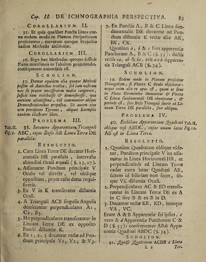 CdP. II. DE ICHNOGRAPHIA PERSPECTIVA. Corollarium II. 35. Ec quia quaelibet Punda Line* cur¬ va eodem modo in Planum Per/pedivum projiciuntur; curvarum quoque Projedio eadem Methodo abfolvitur. Corollarium III. 36. Ergo haec Methodus quoque fufficit Planis mixcilineis in Tabulam projiciendis, confequenter univerfaiis eft. S C H O L I O N. 37. Dantur equidem alia quoque Methodi paffim ab Autoribus tradita ; fed cum nofirum non fit prater neccfjitatem multa congerere, fufficit eam exhibuijfe & demonjiraffe , qua omnium ufitatijjima , etfi communiter abfque Demonflrationibus propofita. IJt autem ejus vim percipiant Tyrones , aliquot Exemplis eandem illuArare libet. P R O B L E M A III. .II. 3 8. Invenire Apparentiam Trianguli 9‘ ABC , cujus Bajis AB Linea Terra DE parallela. Resolutio. 1. Cum Linea Terra? DE ducatur Hori¬ zontalis HR parallela , intervallo altitudini Oculi aquali (§.13,17). 2. Aflfumatur Pundum principale V Oculo vel diredc , vel oblique oppofituni, prout cafus datus requi- fiverit. 3. Ex V in K transferatur didantia Oculi. 4. A Trianguli ACB lingulis Angulis demittantur perpendiculares Ai , C2 , B3. 5. Ha? perpendiculares transferantur in Lineam Terra? DE ex oppofito Puncti didantia? K. C. Ex 1, 2, 3 ducantur recta? ad Pun- dum principale Vi, V2, & V3. 7. Ex Punctis A, B & C Linea? fun¬ damentalis DE ducantur ad Pun¬ dum didantia? K reda? alice AK, BK, CK. Quoniam a, b & c funt apparentia: Punctorum A, B & C (§. 3 3 ) i dudis redis ea, ab 5: bc, erit a c b Apparen¬ tia Trianguli ACB (§.34). S c h o l 1 o N. 39. Eodem modo in Planum projicitur Triangulam , fi Vertex C Oculo objiciatur : neque enim alia re opus efi , quam ut /itus in Plano Geometrico immutetur & Vertex C Linea fundamentali DE obvertatur , & perinde efi , five Bafis Trianguli fuerit ad Li¬ neam Terra DE parallela , five obliqua. Problema IV. 40. Exhibere Apparentiam Quadrati Tab.IjT oblique vifi ABDC , cujus unum latus Fig. 10 AB efi in Linea Terra. Resolutio. 1. Qtioniam Quadratum oblique vide¬ tur, Pundum principale V ita affu- matur in Linea Horizontali HR, ut perpendicularis ad Lineam Terra* cadat extra latus Quadrati AB, faltem id bifariam non fecet, - fit- que VK didantia Oculi. 2. Perpendiculares AC & BD transfe¬ rantur in Lineam Terra? DE ex A in C dve B & ex B in D. 3. Ducantur reda? KB, KD, itemqtie VA , VC. Erunt A & B Apparentia? fui ipflus, c vero Sc d Apparentiae Pundorum C & D (§. 3 3); confequenter AJbdc Appa¬ rentia Quadrati ABDC (§.34). S c H o L 1 o N. 41. filuodfi Quadratum ACDB a Linea L 2 Ter-