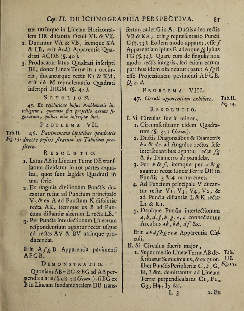tur utrinquc in Lineam Horizonta¬ lem HR diftantia Oculi VL & VK. 2. Ducantur VA & VB, itemque KA & LB; erit AcdB Apparentia Qua- ' drati ACDB (§. 40 ). 3. Producatur latus Quadrati inferipti IHj donecLinee Terre in 1 occur¬ rat, ducanturque rede Ki & KM> erit ih M reprefentatio Quadrati inferipti IHGM (§. 42). SCHOLION. , 45. Ex resolutione hujus Problematis in- telligitur , quomodo fiat projeBio earum fi¬ gurarum , quibus aii a infer ipt a funt. Problema VII. Tab.II. 46. Pavimentum lapidibus quadratis 1S • dire cie pofitis ftratum in Tabulam pro¬ fuere* Resolutio. 1. Latus AB in Lineam Terra? DE tranf- latum dividatur in tot partes aequa¬ les, quot funt Iapides Quadrati in una ferie. 2. Ex lingulis divifionum Pundis du¬ cantur reto ad Pundum principale V,&ex A ad Pundum K diftantia? reto AK, itemque ex B ad Pun¬ dum diftantie alterum LredaLB. 3. Per Punto interfedionum Linearum refpondentium agantur recta? ufque ad retos AV & BV utrinque pro¬ ducenda?. Erit A fg B Apparentia pavimenti AFGB. Demonstratio. Quoniam AB = BG & BG ad AB per¬ pendicularis fS.98-78 Georn.) i fi BG ex B in Laneam fundamentalem DE trans¬ fertur, cadet G in A. Dudis adeo redis VB & K A ; erit g repra?fentatio Pundi Gf§*3 3^« Eodem modo apparet, effcf Apparentiam ipfius F, adeoque^ iplius FG f§.34^). Quare cum de lingulis non modo redis integris, fed etiam earum partibus idem oftendatur; patet A/^B effe Projedionem pavimenti AFGB. Q. e. d. Problema VIII. 47» Circuli apparentiam exhibere. Tab.II. T/g.14. Resolutio. I. Si Circulus fuerit minor, 1. Circumfcribatur eidem Quadra¬ tum (§. 351 Geom.j. 2. Dudis Diagonalibus & Diametris ha & de ad Angulos redos fefe interfccantibus agantur rede fg & bc Diametro de parallela?. 3. Per b & f itemque per c&g agantur rede Linee Terre DE in Pundis 3 & 4 occurrentes. 4. Ad Pundum principale V ducan¬ tur reda? V1, V3, V4, V2, & ad Punda diftantie L&K rede L2 & Ki. 5. Denique Punda interfedioniim >d^f^h ,g,e, c connedantur Arcubus ab0 bd> df iScc., t Erit abdfhgeca, Apparentia CirA culi. II. Si Circulus fuerit major, 1. Super medio LineeTerre AB de- Tab* feribatur Semicirculus,. & ex quot- ?1L libet Pundis Peripherie C, F, G, 1 ** H, I &c., demittantur ad Lineam Terre perpendiculares Ci,F2,^ G3 , H4,15 &c. L 3 z. Ex