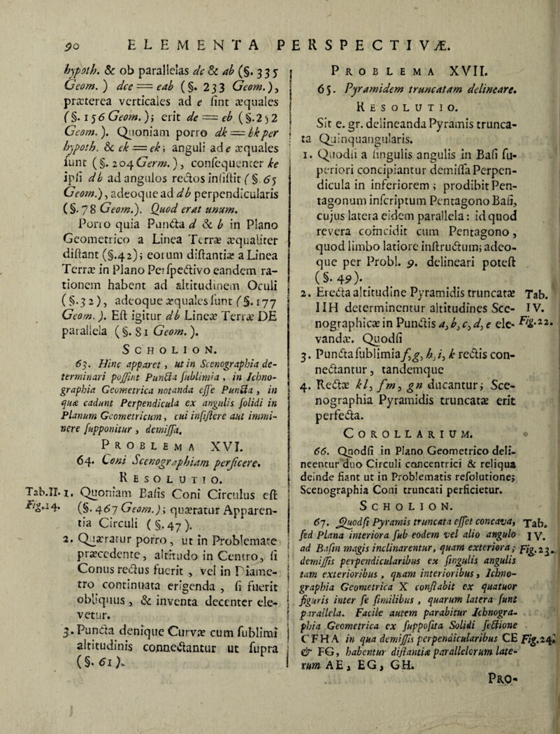 hypoth. & ob parallelas dc St ab (§. 3 3 5 j Gcom.) dee e ab (§. 233 Geom.)y i praeterea verticales ad e fint aequales j (§. 156 Geom. ); erit de = eb (§.2)2 ] Gcom.). Quoniam porro dk — bkper i bypoth. & ek — ek\ anguli ad e xquales funt (§. 204 Germ.), confequenter ke ipli db ad angulos rectos infiftit ( §. 65 Geom.)gadtoqaeaddb perpendicularis ( §. 78 Geom.). Quod erat unum. Pono quia Pandat & b in Plano Geometrico a Linea Terrae ^qualiter diftant (§.42); eoium diftantEe a Linea Terrae in Plano Peifpedivo eandem ra¬ tionem habent ad altitudinem Oculi (§.32), adeoque aequales funt (§. 177 Geom.). Eft igitur db Lineae Terra’ DE parallela ( §. 81 Geom.). S CHOLION. <53. Hinc apparet, ut in Scenographia de¬ terminari pojfint Punffa fublimia , in Ichno- graphia Geometrica notanda ejje Puri et a , in qua cadunt Perpendicula ex angulis, folidi in Planum Geometricum, cui infifiere aut immi¬ nere [apponitur, demijja. Problema XVI. 64. C bni Scenographiam perjicere. Resolutio. T2b.II. 1. Quoniam Eahs Coni Circulus eft (§• 4^7 Geom.)> quaeratur Apparen¬ tia Circuli ( §.47 ). 2. Qja:ratur porro, ut in Problemate praecedente, altitudo in Centro, li Conus redus fuerit , vel in T iame- tro^ continuata erigenda , fi fuerit obbquus , & inventa decenter ele¬ vetur. 3. Punda denique Curvae cum fublimi altitudinis connedantur ut fupra (§. 61 Problema XVII. 65- Pyramidem truncatam delineare. Resolutio. Sit e. gr. delineanda Pyramis trunca¬ ta Quinquangularis. 1. Quodli a lingulis angulis in Ba(i fu- periori concipiantur dcmifta Perpen¬ dicula in inferiorem; prodibitPen- tagonum inferiptum Pentagono Bafi, cujus latera eidem parallela: id quod revera corncidit cum Pentagono, quod limbo latiore inftrudum; adeo¬ que per Probi. 9. delineari poteft (§.4?)-. _ # i 2. Ereda altitudine Pyramidis truncatae Tab. IIH determinentur altitudines Sce- IV. nographicae in Pundis a>b3 c3 d3 e ele- E/g.22. vandae. Quodli 3. Punda fublimia/g, h.i3 k redis con- nedantur, tandemque 4. Redae kl3 fm, gn ducantur; Sce- nographia Pyramidis truncatae erit perfeda. Corollarium. 66. Quodli in Plano Geometrico deli¬ neentur duo Circuli concentrici & reliqua deinde fiant ut in Problematis refolutione; j Scenographia Coni truncati perficietur. SCHOLION. 6j. Quodfi Pyramis truncata effet concava, Tab* fed Plana interiora fub eodem vel alto angulo j y. 1 ad Bafin magis inclinarentur, quam exteriora ,• pig.i^ ' demijjis perpendicularibus ex [ingulis angulis i tam exterioribus , quam interioribus, Ichno- ) graphia Geometrica X confiabit ex quatuor 5 figuris inter fe /milibus , quarum latera funt p rrallela. Facile autem parabitur Ichnogra- phiq Geometrica ex fuppofita Solidi feffione C F H A in qua demijjis perpendicularibus CE Fig. 24» j & FG, habentur dijiantia parallelorum late¬ rum A E a E G, G H»