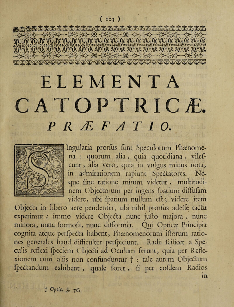 ELEMENTA CATOPTRICvE. PRAEFATIO. Ingularia prorfiis funt Speculorum Phaenome¬ na : quorum alia, quia quotidiana, viles¬ cunt 5 alia vero, quia in vulgus minus nota, in admirationem rapiunt Spedtatores. Ne¬ que fine ratione mirum videtur , multitudi¬ nem Objedtorum per ingens Ipatium difFufam videre, ubi fpatium nullum eft; videre item Objedta in libero aere pendentia, ubi nihil prorfiis adefife tadtu experimur ,* immo videre Objedta nunc juflo majora , nunc minora, nunc formofii, nunc difformia. Qui Opticae Principia cognita atque peiipedta habent, Phaenomenorum i florum ratio¬ nes generales haud difficulter perlpiciunt. Radii fciiicet a Spe¬ culis reflexi Ipeciem C bjedti ad Oculum ferunt, quia per Refle¬ xionem cum aliis non confunduntur f : tale autem Objectum fpedtandum exhibent , quale foret , fi per eofd.em Radios f Optic. §. 7<f.