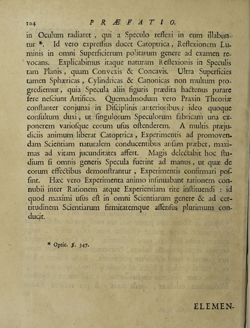 PRJEFAT10. «f , in Oculum radiaret 5 qui a Speculo reflexi in eum filabun¬ tur * Id vero exprelflus docet Catoptrica, Reflexionem Lu¬ minis in omni Superficierum politarum genere ad examen re¬ vocans. Explicabimus itaque naturam Reflexionis in Speculis tam Planis , quam Convexis & Concavis. Ultra Superficies tamen Sphaericas , Cylindricas & Canonicas non multum pro- grediemur, quia Specula aliis figuris praedita hadtenus parare fere nefeiunt Artifices. Quemadmodum vero Praxin Theoriae conftanter conjunxi in Difciplinis anterioribus ; ideo quoque confiiltum duxi, ut fingulorum Speculorum fabricam una ex¬ ponerem variofque eorum ufus oftenderem. A multis praeju¬ diciis animum liberat Catoptrica , Experimentis ad promoven¬ dam Scientiam naturalem conducentibus anfam probet, maxi¬ mas ad vitam jucunditates affert. Magis deledtabit hoc (lu¬ dium fi omnis generis Specula fuerint ad manus, ut quae de eorum effectibus demonflrantur , Experimentis confirmari pof fint. Haec vero Experimenta animo infinuabant rationem con- nubii inter Rationem atque Experientiam rite inftituendi : id quod maximi ufus eft in omni Scientiarum genere & ad cer¬ titudinem Scientiarum firmitatemque affenfus plurimum con¬ ducit. * Optic. jT. 347. ELEMEN-