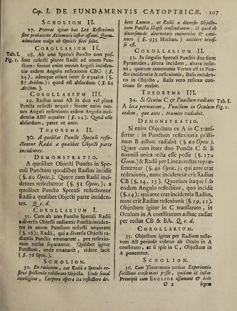 < SCHOLION II. 27. Poterat igitur haec Lex Reflexionis fine probatione Axiomatis inflar ajfumi.Quem¬ admodum vulgo ab Opticis fieri [olet. Corollarium I f. Tab.I. 28. Ab uno Speculi Pundo non pof- Fig. 1. fune refledi plures Radii ad unum Pun¬ dum: forent enim omnes Anguli inciden¬ tia? eidem Angulo reflexionis CBG (fi. 24 ) , adeoque etiam inter fe a?qualcs ( §. 87 Aritbm.): quod eft abfurdum ( $. 84 Arithm. ). Corollarium IIT. 29. Radius unus AB in duo vel plura Punda refledi nequit : forent enim om¬ nes Anguli reflexionis eidem Angulo inci¬ dendae ABF aquales ( fi. 24). Quod elfe abfurdum, patet ut ante. Theorema II. 30. A quolibet Punflo Speculi refle¬ ctuntur fla dii a qualibet Objecli parte incidentes. Demonstratio. A quolibet Objecti Pundo in Spe¬ culi Pundum quodlibet Radius incidit ( §. 60 Optic.). Quare cum Radii inci¬ dentes refledantur (§.51 Optic.}; a quolibet Pundo Speculi refleduntur Radii a qualibet Objedi parte inciden- tes. Qj. d. Corollarium I. 31. Cum ab uno Pundo Speculi Radii adiverfis Objedi radiantis Pundisinciden¬ tes in unum Pundum refledi nequeant (§.28); Radii, qui a diverfis Objedi ra¬ diantis Pundis emanarunt, per reflexio¬ nem rurfus feparantur. Quilibet igitur Pundum , unde emanavit , videre facit ( fi- 76 Optic. ). S C H O L I O N. 32. En rationem , cur Radii a Speculo re¬ flexi fpe flanda exhibeant Objcfla. Vnde fimul inteliigitur , Corpora afpera ita refleflere de¬ bere Lumen , ut Radii a diverfis Obj e flo¬ rum Punflis illapfl confundantur : id quod ob diverfimode alternantes eminentias & cavi¬ tates (fi. 935 Mechan. ) accidere necef- fe efi. Corollarium II. 33. Iri Angulis Speculi Pundis dua? fiunt Pyramides, altera incidens , altera refle¬ xa , quarum communis Vertex eft in Pun¬ do incidentia? & reflexionis, Bafis inciden¬ tis in Objedo , Bafis vero reflexa? con¬ tinuo fit major. Theorema III. 34. Si Oculus C & Puntlum radians Tab. A loca permutent, Punclum in Oculum Fig. 1 eodem , quo ante , tramite radiabit. Demonstratio. Si enim Objectum ex A in C tranf- fertur : in Pundum reflexionis prifti- num B adhuc radiabit (§ 60 Optic.}. Quare cum inter duo Punda C & B nonnifi unica reda eflfe poflit (§. 170 Geom.) & Radii per Lineas redas repr#- fententur ( §. 46 Optic.); qui ante erat reflexionis, nunc incidentia? erit Radius CB(§. 14, 15). Quoniam itaquef b eodem Angulo refleditur, quo incidit ( §. 2 4) > qui ante erat incidentia? Radius, nunc erit Radius reflexionis (§. 1 21). Objedum igitur in C tranflatum , in Oculum in A conftitutum adhuc radiat per redas CB & BA. Q. e. d. Corollarium. 35. Objedum igitur per Radium refle¬ xum AB perinde videtur ab Oculo in A conftituto, ac fi ipfe in C , Objedum in A poneretur. SCHOLION. 3 6. Cum Theorematis veritas Experientia facillime confirmari pojfit, quidam id inflar Principii cum Euclide ajfumunt & inde O 2 legem