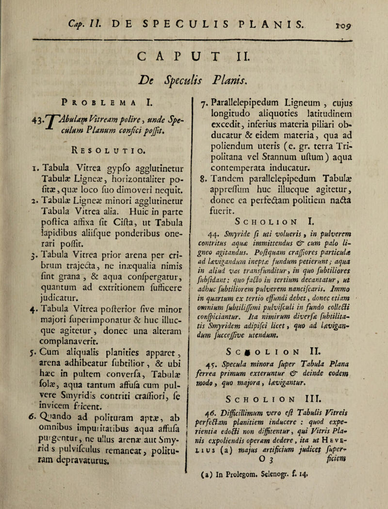 Cap.U. DE SPECULIS PLANIS. CAPUT II. Dc Speculis Planis, Problema I. 43// AbuUm Vitream polire , culum Planum confici poffit» Resolutio. 1. Tabula Vitrea gypfo agglutinetur Tabula? Lignea? , horizontaliter po¬ lita? s qua? loco fuo dimoveri nequit. 2. Tabula? Lignea? minori agglutinetur Tabula Vitrea alia. Huic in parte poftica alfixa fit Cifta, ut Tabula lapidibus aliifque ponderibus one¬ rari poffit. 3. Tabula Vitrea prior arena per cri¬ brum trajecta, ne inicqualia nimis fint grana , & aqua confpergatur, quantum ad extritionem fufficere judicatur. 4. Tabula Vitrea pofterior five minor que agitetur, donec una alteram [ complanaverit. 5. Cum aliqualis planities apparet, arena adhibeatur fubtilior, & ubi ha?c in pultem converfa, Tabula? fola?, aqua tantum affufa cum pul- i vere Smyridis contriti crailiori, fe invicem Licent. 6. Quando ad polituram apta?, ab omnibus imputitatibus aqua affufa , purgentur, ne ullus arena? autSmy- | rid s pulvifculus remaneat, politu¬ ram depravaturus. 7. Parallelepipedum Ligneum , cujus longitudo aliquoties latitudinem I excedit, inferius materia piliari ob¬ ducatur & eidem materia, qua ad poliendum uteris (e. gr. terra Tri¬ politana vel Stannum uftum) aqua contemperata inducatur. 8. Tandem parallelepipedum Tabula? apprefiiim huc illueque agitetur, donec ea perfe&am politiem na&a fuerit. ScHOLlON I. 44. Smyride fi uti volueris, in pulverem contritus aqua immittendus & cum palo li¬ gneo agitandus. Pojlquam craffiores particula | ad lavigandum inepta fundum petierunt; aqua | in aliud vas transfunditur, in quo fubtiliores fubfidant: quo fallo in tertium decantatur, ut adhuc fubtiliorem pulverem nancifcaris. Immo in quartum ex tertio effundi debet, donec etiam omnium [ubtilijfimi pulvifculi in fundo colle Cii conficiantur. Ita nimirum diverfa fubtilita- tis Smyridem adipifei licet, quo ad levigan¬ dum fuccejfive utendum, S C * O L I O N II. 45'. Specula minora fuper Tabula Plana ferrea primum exteruntur & deinde eodem modo t quo majora t levigantur, SCHOLION III. 4 6. Difficillimum vero efi Tabulis Vitreis per feliam planitiem inducere : quod expe¬ rientia e do Ili non diffitentur, qui Vitris Pia* nis expoliendis operam dedere, ita ut Heve- i. 1 u s (a) majus artificium judicet fuper* O 3 ficiem (a) In Prolegom, Selenogr. f. 14,