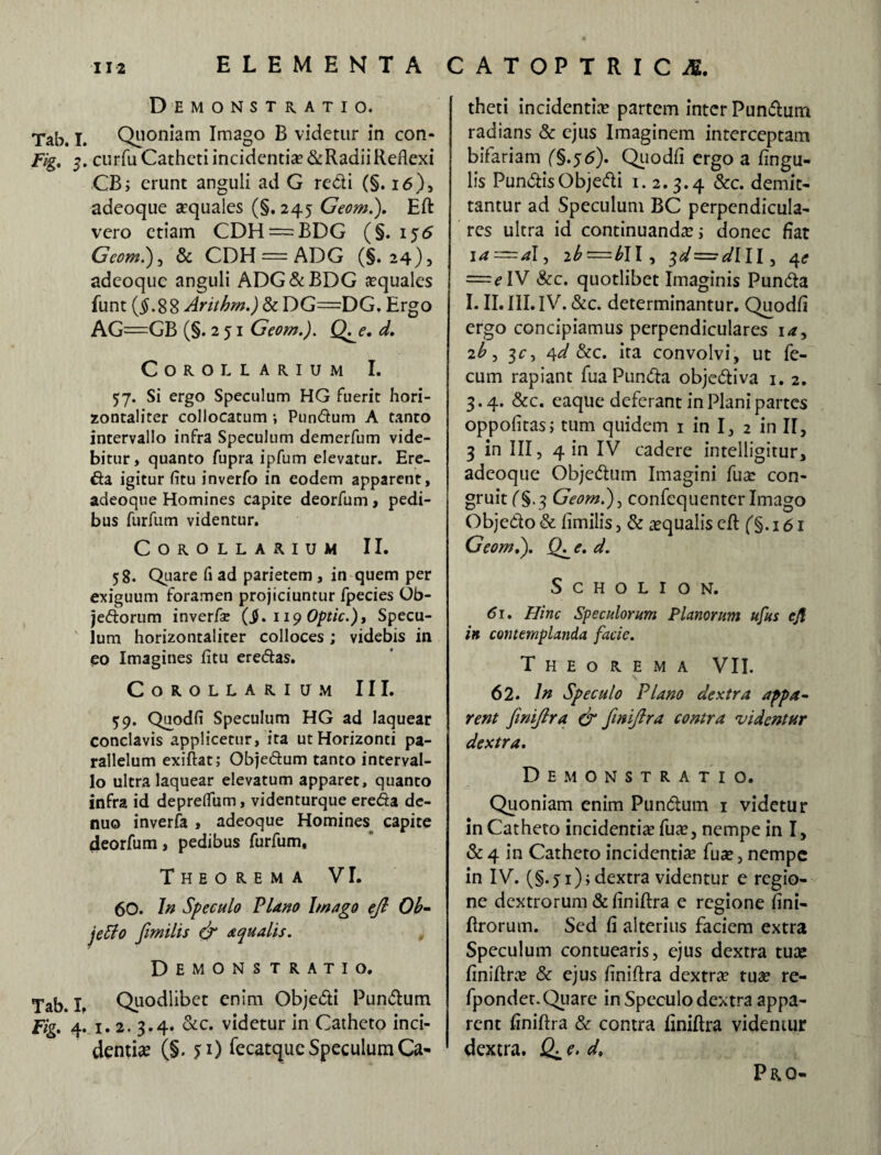 Demonstratio. Tab. I. Quoniam Imago B videtur in con- Fig, 3. curfuCathetiincidentis&RadiiReflexi CB; erunt anguli ad G redi (§. 16), adeoque squales (§. 245 Geom.). Eft vero etiam CDH = BDG (§. 155 Geom.), & CDH = ADG (§.24), adeoque anguli ADG&BDG squales funt {§.%% Arithm.) & DG=DG. Ergo AG=GB (§.251 Geom.). Q^e. d. Demonstratio. Tab. I. Quodlibet enim Objedi Pundum Fig. 4. 1.2. 3.4. &c. videtur in Catheto inci¬ dentis (§. 5:1) fecatque Speculum Ca¬ theti incidentis partem inter Pundum radians & ejus Imaginem interceptam bifariam (§.55). Quodfi ergo a lingu¬ lis PundisObjedi 1. 2.3.4 &c* demit¬ tantur ad Speculum BC perpendicula¬ res ultra id continuanda? i donec fiat ja—al, zb=b\\, ^d^dlll, 4* = eIV &c. quotlibet Imaginis Punda I. II. III.IV. &c. determinantur. Quodfi ergo concipiamus perpendiculares ia, 2b , 3c, 4d &c. ita convolvi, ut fe¬ cum rapiant fua Punda objediva 1. 2. 3.4. &c. eaque deferant in Plani partes oppofitas; tum quidem 1 in I, 2 in II, 3 in III, 4 in IV cadere intelligitur, adeoque Objedum Imagini fua? con¬ gruit (§.3 Geom.), confequenter Imago Objedo & fimilis, & squalis eft ('§. 161 Geom,). Q^e. d. SCHOLION. 61. Hinc Speculorum Planorum ufus eft in contemplanda facie. Theorema VII. 62. In Speculo PUno dextra appa¬ rent fimiftra & fimiftra contra videntur dextra. Demonstratio. Quoniam enim Pundum 1 videtur in Catheto incidentis fus, nempe in I, & 4 in Catheto incidentis fus, nempe in IV. (§.ji); dextra videntur e regio¬ ne dextrorum & finiftra e regione fini- ftrorum. Sed fi alterius faciem extra Speculum contuearis, ejus dextra tus finiflrs & ejus finiftra dextrs tus re- fpondet. Quare in Speculo dextra appa¬ rent finiftra & contra finiftra videntur dextra. Q± d, Corollarium I. 57. Si ergo Speculum HG fuerit hori- zontaliter collocatum ; Pundum A tanto intervallo infra Speculum demerfum vide¬ bitur, quanto fupra ipfum elevatur. Ere- da igitur fitu inverfo in eodem apparent, adeoque Homines capite deorfum, pedi¬ bus furfum videntur. Corollarium II. 58. Quare fi ad parietem, in quem per exiguum foramen projiciuntur fpecies Ob- jedorum inverfse (JJ. 11 yOptic.), Specu¬ lum horizontaliter colloces; videbis in eo Imagines fitu eredas. Corollarium III. 59. Quodfi Speculum HG ad laquear conclavis applicetur, ita ut Horizonti pa¬ rallelum exiftat; Objedum tanto interval¬ lo ultra laquear elevatum apparet, quanto infra id depreffum, videnturque ereda de- nuo inverfa , adeoque Homines capite deorfum, pedibus furfum, Theorema VI. 60. In Speculo PUno Imago eft Ob- jeffo fimilis & aqualis. , Pro-
