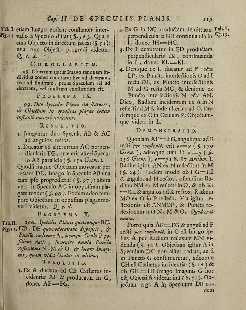 Tab.I. etiam Irnago eodem conftanter inter- vallo a Speculo diftat ( §. 5 6 ). Quare cum Objedo in diredum jaceat (§.5 i), una cum Objedo progredi videtur. Q. e, d. Corollarium. 98. Objedum igirur Imago tanquam in¬ dividua comes comitatur five ad dextram, five ad finiftram, prout Speculum vel ad dextram, vel finiftram conftitutum eft. Problema IX. 99. Duo J'fecula Plana ita (latuere , ut Objeclum in oppofitas plagas eodem inflanti moveri videatur. Resolutio. 1. Jungantur duo Specula AB & AC ad angulos redos. 2. Ducatur ad alterutrum AC perpen¬ dicularis DE, qua? erit alteri Specu¬ lo AB parallela ( §. 2 j<5 Gccm.). Quodfi itaque Objedum moveatur per redam DE, Imago in Speculo AB una cum ipfo progredietur ( §. 97 ); altera vero in Speculo AC in oppofitam pla¬ gam tendet (§. 96 ). Eodem adeo tem¬ pore Objedum in oppofitas plagas mo¬ veri videtur. fX e. d. Problema X. Tab.II. 1 00. Speculis Planis quot cunque BC> Ftg. 15. CD, DE quomodocunque difpofltis , & Punclo radiante A, it em que Oculo P po fitione datis ; invenire omnia P uncia reflexionis & O, & locum Imagi- ms, quam videt Oculus in ultimo. Resolutio. * i.Ex A ducatur ad CB Cathetus in¬ cidentia* AF & producatur in G, donec AF—FG. 2. Ex G in DC produdam demittatur Tab.II. perpendicularis GH continuanda in I, donec IH = HG. 3. Ex I demittatur in ED produdam perpendicularis IK , continuanda in donec KL = KI. 4. Denique ex L ducatur ad P reda LP , ex Pundo interfedionis O ad I reda OI, ex Pundo interfedionis M ad G reda MG, & denique ex Pundo interfedionis N reda AN. Dico, Radium incidentem ex A in N refledi ad M & inde ulterius ad O, tan- demque ex O in Oculum P; Objedum- que videri in L. Demonstratio. Quoniam AF = FG,angulique adF redi per conftrutt. erit o=x ( §. 179 Geom. ), adeoque cum fit x=y ( §. 156 Geom. ), o—y ( §, 87 Arithm, ). Radius igitur AN ex N refleditur in M (§. 24 ), Eodem modo ob HG=HI & angulos ad H redos, oftenditur Ra¬ dium NM ex M refledi in O, & ob KI = KL & angulos ad K redos, Radium MO ex O in P refledi. Via igitur re¬ flexionis eftANMOP, & Punda re¬ flexionum funt N, M & O. Quod erat unum. Porro quia AF = FG & anguli ad F redi per conftruPl. in G eft Imago ip- fius A per Radium reflexum MN vi¬ denda (§.51,). Objedum igitur A in Speculum DC non aliter radiat, ac fi in Pundo G conftitueretur, adeoque GH eft Cathetus incidentia* (§. 16) 8c ob GH = HI Imago Imaginis G hoc . eft, Objedi A videtur in I ( §. 51). Ob¬ jedum ergo A in Speculum DE eo¬ dem