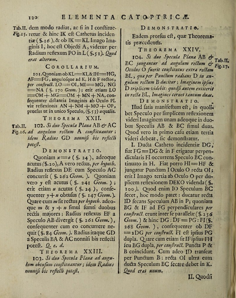 ELEMENTA CAT 0-P TRICA' Tab.II. dem modo radiat, ac fi in I conftitue- iTg.15. retur & hinc 1K eft Cathetus inciden tia? ( §. 16 ), & ob IK = KL Imago Ima¬ ginis I, hoc eft Objedi A, videtur per Radium reflexum PO in L ( §.51). Quod erat alterum. Corollarium. i o 1 .Quoniam ob KL=KI,& IH=HG, AF=FG, angulofque ad K, H & F redos, per conftrutt. LO = OI, MI=MG, NG = NA ( §. 170 Geom. ); erit etiam LO =0M + MG=OM + MN + NA, con¬ fequenter diftantia Imaginis ab Oculo PL vise reflexionis AN+ NM-F-MO+OP, prorfus ut in unico Speculo, (§.55) squalis. Theorema XXII. Tab.II. 102. Si duo Specula Plana AB & AC ad angulum rectum A conjlituantur; idem Radius GD nonni fi bis reflecti potefl. Demonstratio. Quoniam x~o ( §. 24 ), adeoque acutus f§. 20), A vero redus, per hypoth. Radius reflexus DE cum Speculo AG concurrit ( §.262 Geom. ). Quoniam vero y eft acutus ( §. 241 Geom. ) ; erit etiam u acutus ( §. 24 ), confe- quenter y + n obtufus ( §. 147 Geom.). Quare eum m fit redusper hypoth. adeo¬ que m & y -f n fimul fumti duobus redis majores; Radius reflexus EF a Speculo AB divergit (§.261 Geom.), confequenter cum eo concurrere ne¬ quit (§. 84 Geom.). Radius itaque GD a Speculis BA & AC nonnifi bis refledi poteft. J(L e. d. Theorema XXIII. 103. Si duo Specula Plana ad angu¬ lum obtuflum conjlituantur j idem Radius nonnifl, his reflefli potefl, Demonstratio. Eadem prorfus eft, qu£e Theorema¬ tis praecedentis. Theorema XXIV. .IL BL, qua per Punctum radians D in an¬ gulum reftum B ducitur; Imaginem ipflus D triplicem videbit: quodfi autem extiterif in refla BL, Imagines cernet tantum duas. 104. Si duo Specula Plana AB & Tab BC jungantur ad angulum reftum & p} O eidus O fuerit conflit utus extra reftam Demonstratio. Illud fatis manifeftum eft, in quoli* bet Speculo per fimplicem reflexionem videri Imaginem unam adeoque in duo¬ bus Speculis AB & BC fimul duas. Quod vero in primo cafu etiam tertia videri debeat, fic demonftratur. I. Duda Catheto incidentia? DG,1 fiat FG = DG & in F erigatur perpen¬ dicularis FI occurrens Speculo BC con¬ tinuato in H. Fiat porro HI= HF <3c jungatur Pundum I Oculo O reda OI; erit I Imago tertia ab Oculo O per du¬ plicem reflexionem DEKO videnda ( §. 100 ). Quod enim IO Speculum BC fecet, hoc modo patet r ducatur reda ID fecans Speculum AB in P; quoniam BG & IF ad FG perpendiculares per conftrufl. erunt inter fe parallela? (§.256 Geom.) & hinc DG : DF = PG: FI (§. 268 Geom. ) , confequenter ob DF — 2DG per conftruft. FI eft ipfius PG dupla. Qjare cum etiam fit IF ipfius FH leu BG dupla, per conftruB. Punda P & B coincidunt. Cum adeo ID tranfeat per Pundum B; reda OI ultra eum duda Speculum BC fecare debet in K. Quod erat unum» II. Quodfi