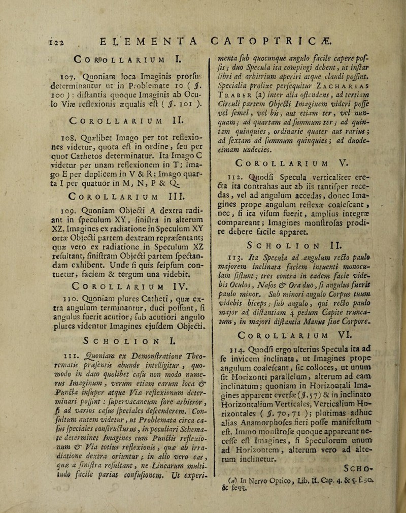 C 0 RPO LLARIUM I. 107. Quoniam loca Imaginis prorfir determinantur ut in Problemate 10 ( jf. 100 ) t diftanda quoque Imaginis ab Ocu¬ lo Vite reflexionis aqualis efl ( §. 101 ). Corollarium II. 108. Qnxlibet Imago per tot reflexio¬ nes videtur* quota efl; in ordine, feu per cuot Cathetos determinatur. Ita Imago C videtur per unam reflexionem in T; Ima¬ go E per duplicem in V & R; Imago quar¬ ta I per quatuor in M, N, P & Qi Corollarium III. 109. Quoniam Ohjecfi A dextra radi¬ ant in fpeculum XY, finiftra in alterum XZ, Imagines ex radiatione in Speculum XY orta? ObjeSi partem dextram repr^fentant; qux vero ex radiatione in Speculum XZ refuitant, flniftram Objedti partem fpe&an- dam exhibent. Unde fi quis feipfum con¬ tuetur, faciem & tergum una videbit. Corollarium IV. 110. Quoniam plures Catheti, quae ex¬ tra angulum terminantur, duci poflunt, fi i angulus fuerit acutior,-fub acutiori angulo plures videntur Imagines ejufdem Obje&i» SCHOLION I. in. Quoniam ex Tkmonflratione Theo¬ rematis prxjentis abunde intelligitur , quo- j ■modo in dato quolibet cafu non modo mime- •* rus Imaginum , verum etiam earum loca & Punzla infuper atque Vix reflexionum deter¬ minari pojjint : fupervacaneum fore arbitror, fi ad vanos cafus fpeciaks defeenderem. Con- fultum autem videtur, ut Problemata circa ca¬ fus Jpeciales confirucfurus, in peculiari Schema¬ te determinet Imagines cum Punitis reflexio¬ num & Via totius reflexionis, qux ab irra¬ diatione dextra oriuntur,- in alio vero eas, qux a finiftra refuitant, ne Linearum multi¬ tudo facile pariat confufionem» TJt experi¬ menta fub quocunque angulo facile capere pof- fis,- duo Specula ita compingi debent, ut inflor libri ad arbitrium aperiri atque claudi pojfmt. Specialia prolixe perfequitur Zacharias T r a b e r (a) inter alia ofiendens, ad tertiam Circuli partem Objefti Imaginem videri poffe vel femel, vel bis, aut etiam ter, vel nun¬ quam ; ad quartam ad fumrnum ter,- ad quin¬ tam quinquies, ordinarie quater aut rarius; ad fextam ad fimmum quinquies; ad duode¬ cimam undecies. Corollarium V. 3i2. Quodfi Specula verticalicer ere- &a ita contrahas aut ab iis tantifper rece¬ das , vel ad angulum accedas, donec Ima¬ gines prope angulum reflexa; coalcfcant , nec, fi ita vifum fuerit, amplius integra: compareant; Imagines monflrofas prodi¬ re debere facile apparet. SCHOLION II. ir 5. Ita Specula ad angulum re Ilo paulo majorem inclinata faciem intuenti monocu- lam fifxunt,- tres contra in eadem facie vide¬ bis Oculas, Nafos & Ora duo, fi angulus fuerit paulo minor. Sub minori angulo Corpus tuum videbis biceps,- fub angulo, qui reUo paulo major ad diflantiam 4 pedum Capite trunca¬ tum y in majori aijlantia Manus fine Corpore* Corollarium VI. 114. Quodfi ergo ulterius Specula ita ad fe invicem inclinata, ut Imagines prope angulum coalefcant, fic colloces, ut unum fit Horizonti parallelum, alterum ad eam inclinatum; quoniam in Horizontali Ima¬ gines apparent everfe ($.57) & in inclinato Horizontalium Verticales, Verticalium Ho¬ rizontales { 70,71 ); plurimas adhuc alias Anamorphofes fieri pofie manifeftnm efl. Immo monflrofse quoque appareant ne- cefle efl: Imagines, fi Speculorum unum ad Horizontem, alterum vero ad alte¬ rum inclinetur* S c H o- (a) In Nervo Optico, Lib. II. Cap. 4. & $• f.:-Q» k feqq.