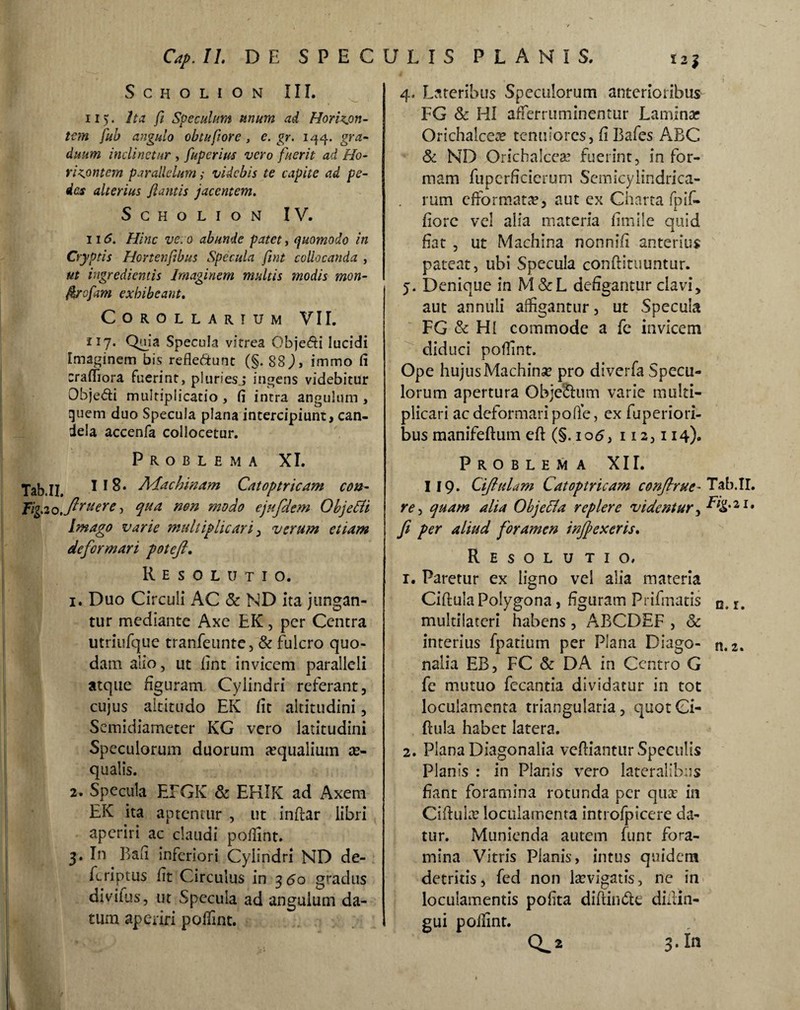 SCHOLION III. ii). Ita fi Speculum unum ad Horizjm- tem fub angulo obtufiore , e. gr. 1^4. gra¬ duum inclinetur , fuperius vero fuerit ad Ho- r i pontem parallelum; videbis te capite ad pe¬ des alterius fiantis jacentem. SCHOLION IV. ii6. Hinc ve.o abunde patet, quomodo in Cryptis Hortenftbus Specula fmt collocanda , ut ingredientis Imaginem multis modis mon- ftrofwi exhibeant. Corollarium VII. 117* Specula vitrea Obje&i lucidi Imaginem bis reflettunt (§. S8), immo fi crafiiora fuerint, pluriesj ingens videbitur Obje&i multiplicatio , fi intra angulum , quem duo Specula plana intercipiunt, can¬ dela accenfa collocetur. Problema XI. Tab.II. 1*8. Adachinam Catoptricam cou- Tiyxo.ftru*re •> qMa mn m°do ejufdem Objefii Imago varie multiplicari , verum etiam deformari poteft. Resolutio. 1. Duo Circuli AC & ND ita jungan¬ tur mediante Axe EK, per Centra utriufque tranfeunte, & fulcro quo¬ dam alio, ut fint invicem paralleli atque figuram Cylindri referant, cujus altitudo EK fit altitudini, Semidiameter KG vero latitudini Speculorum duorum «qualium ae¬ qualis. 2. Specula EFGK & EHIK ad Axem EK ita aptentur , ut inftar libri aperiri ac claudi poflint. 3. In Bafi inferiori Cylindri ND de- feriptus fit Circulus in 350 gradus diviius, ut Specula ad angulum da¬ tum aperiri poflint. 4. Lateribus Speculorum anterioribus FG & HI afferruminentur Lamina; Orichalcea? tenuiores, fi Bafes ABC Sc ND Orichalcese fuerint, in for¬ mam fuperficierum Semicylindrica- . rum cfformat«, aut ex Charta fpif- fiorc vel alia materia fimile quid fiat , ut Machina nonnifi anterius pateat, ubi Specula conftituuntur. 5. Denique in M & L defigantur clavi, aut annuli affigantur, ut Specula FG & HI commode a fe invicem diduci poflint. Ope hujus Machinae pro diverfa Specu¬ lorum apertura Objectum varie multi¬ plicari ac deformaripofle, ex fuperiori- bus manifeftum eft (§.105, 112,114). Problema XIL 119. Cifiulam Catoptricam confirue- Tab.II. r<?, quam alia Objetfa replere videntur, F/g.21. fi per aliud foramen inffexeris. Resolutio, 1. Paretur ex ligno vel alia materia Ciftuia Polygona, figuram Prifmatis 0.1. multilateri habens, ABCDEF , & interius fpatium per Plana Diago- n. 2. nalia EB, FC & DA in Centro G fe mutuo fecantia dividatur in tot loculamenta triangularia , quot Ci¬ ftula habet latera. 2. Plana Diagonalia vcftiantur Speculis Planis : in Planis vero lateralibus fiant foramina rotunda per qu« in Ciftuke loculamenta introfpicere da¬ tur. Munienda autem funt fora¬ mina Vitris Planis, intus quidem detritis, fed non laevigatis, ne in loculamentis pofita diftin<5te diitin- gui poflint. CL2