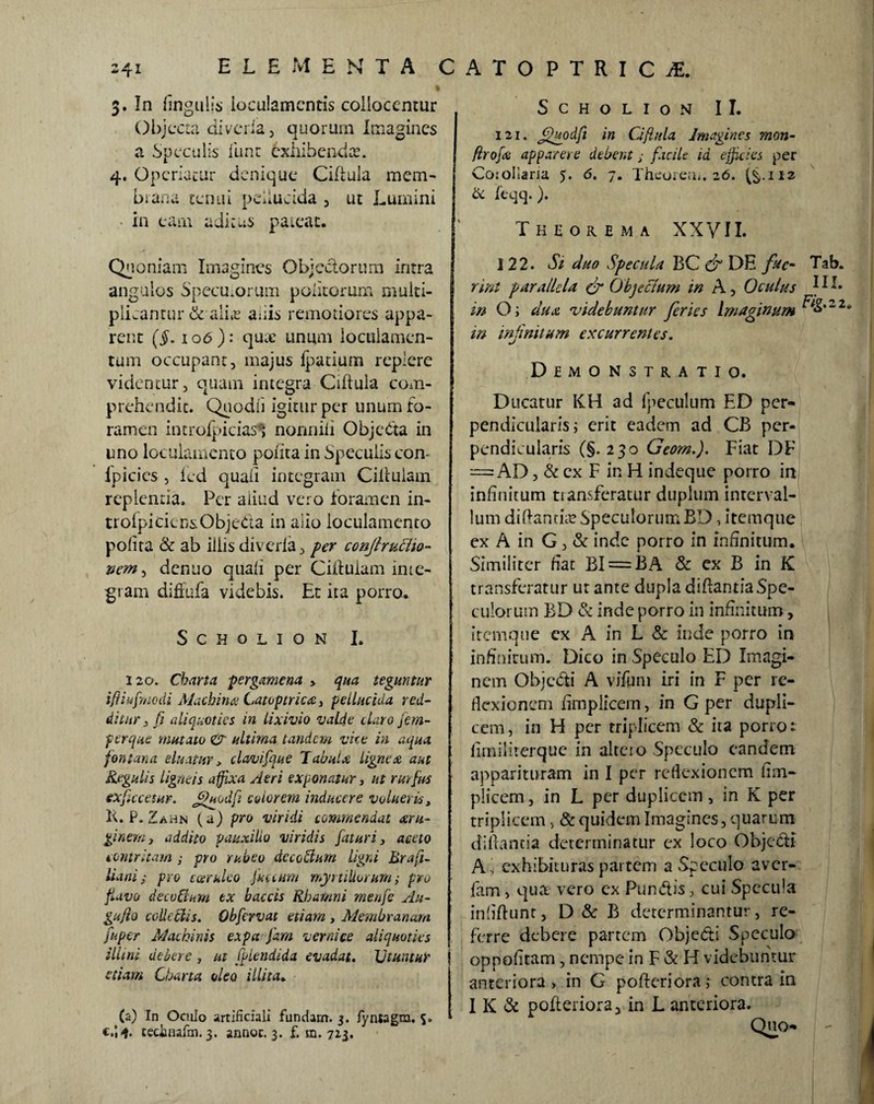 241 f 3. In lingulis loculamentis collocentur Objecta diveria, quorum Imagines a Speculis lime exhibenda. 4. Operiatur denique Ciftula mem¬ brana tenui pellucida , ut Lumini in eam aditus pateat. SCHOLION II. \ 121. Jfgodfi in Ciftula Imagines mon- j ftrofx apparere debent; facile id ejjicies per Cojollaria 5. 6. 7. Theorem. 26. (§.H2 & feqq.). Theorema XXVII. Quoniam Imagines Objectorum intra angulos Specutorum politorum multi¬ plicantur &. alias anis remotiores appa¬ rent (i. 106): qua? unum loculamen¬ tum occupant, majus fpatium replere videntur, quam integra Ciftula com¬ prehendit. Quodii igitur per unum fo¬ ramen introfpicias^ nonnili ObjcCta in uno loculamento polita in Speculis con- lpicics , led quali integram Ciftulam replentia. Per aiiud vero foramen in- trofpiciensObjeda in alio loculamento polita & ab iliis divcrla, fer conjlrucho- vem^ denuo quali per Ciftulam inte¬ gram diffufa videbis. Et ita porro. Scholion I. 120. Charta pergamena > qua teguntur ifiiufmodi Machina Catoptrica, pellucida red¬ ditur3 fi aliquoties in lixivio valde duro jem- f erque mutato & ultima tandem vice in aqua fontana eluatur, clavifque Tabula lignea aut Regulis ligneis affixa Aeri exponatur, ut rutfus exfictetur. jfuodfi edor em inducere volueris, K. P. Zahn (a) pro viridi commendat xru- ginem, addito pauxillo viridis faturi, aceto contritam ; pro rubeo de coelum ligni Brafi- liani; pro coeruleo pacum myrtiUorum; pro flavo decadum tx baccis Rhamni menfe Au- gujlo colle His. Qbfervat etiam , Membranam fu per Machinis expa fam verni ce aliquoties illini debere , ut fplendida evadat. Utuntur etiam Charta oleo illita. (a) In Oculo artificiali fundam. 3. fyntagm. S» e.’,*, tedmafm.3. annoc. 3. f. m. 725. 122. Si duo Specula BC & DE fae- Tab. rint parallela & Objeclum in A, Oculus DI. in O; dux 'videbuntur feries Imaginum ^>*22* m infinitum excurrentes. Demonstratio. Ducatur KH ad fpeculum ED per¬ pendicularis; erit eadem ad CB per¬ pendicularis (§. 230 Geom.). Fiat DF — AD, & ex F in H indeque porro in infinitum tiansferatur duplum interval¬ lum diftantue Speculorum BD, itemque ex A in G, & inde porro in infinitum. Similiter liat BI = BA & ex B in K transferatur ut ante dupla diftanria Spe¬ culorum BD & inde porro in infinitum, itemque cx A in L & inde porro in infinitum. Dico in Speculo ED Imagi¬ nem Objcfti A vifum iri in F per re¬ flexionem ftmplicem, in G per dupli¬ cem, in H per triplicem & ita porro: lirniliterque in altcio Speculo eandem apparituram In I per reflexionem ftm¬ plicem , in L per duplicem, in K per triplicem, & quidem Imagines, quarum diftantia determinatur ex loco Objecti A, exhibituras partem a Speculo aver- fam, qua vero ex Run&is, cui Specula inftftunt, D & B determinantur, re¬ ferre debere partem Obje&i Speculo oppofttam, nempe in F & H videbuntur anteriora, in G pofteriora; contra in I K & pofteriora* in L anteriora. Quo-