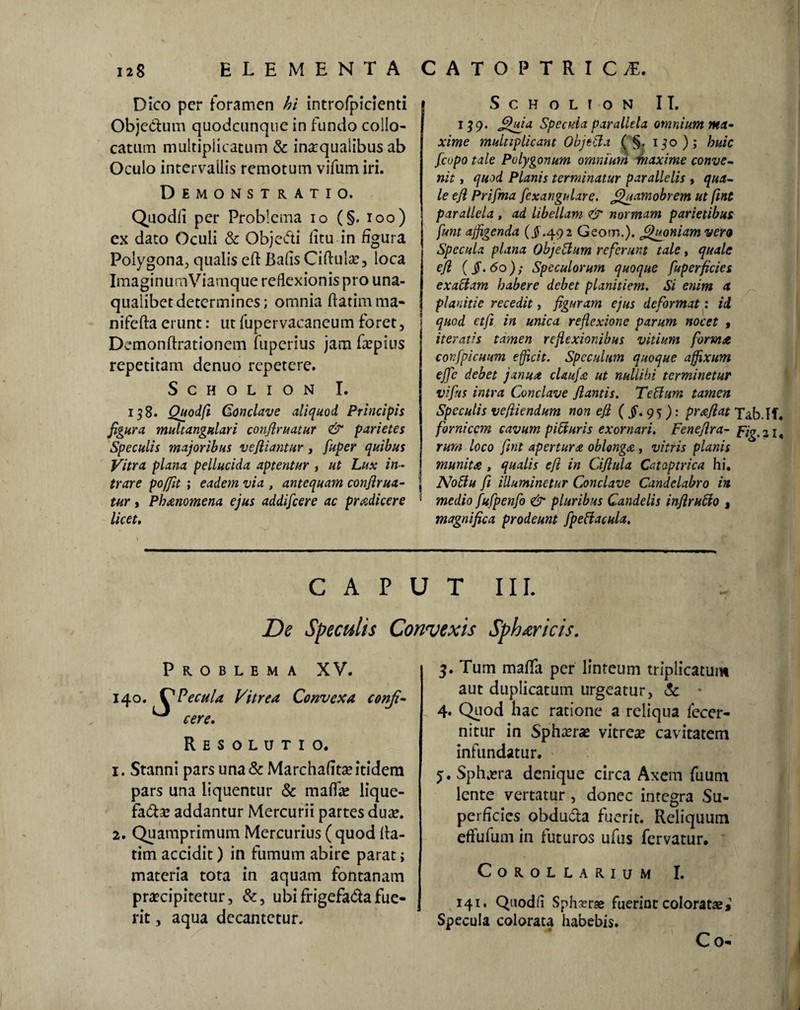 Dico per foramen hi introfpicienti Obje&um quodcunque in fundo collo¬ catum multiplicatum & inaequalibus ab Oculo intervallis remotum vifum iri. Demonstratio. Quodli per Problema io (§. ioo) ex dato Oculi & Obje&i litu in figura Polygona, qualis eft BafisCiftulae, loca ImaginumViamque reflexionis pro una- qualibetdetermines; omnia ftatimma- nifcfta erunt: ut fupervacaneum foret, Demonftrationem fupcrius jam faepius repetitam denuo repetere. Scholion I. 138. Quodfl Conclave aliquod Principis figura multangulari confiruatur & parietes j Speculis majoribus ve filantur, fuper quibus Vitra plana pellucida aptentur , ut Lux in¬ trare poffit ; eadem via , antequam confirua- | tur, Pbmomena ejus addifeere ac prodicere • licet. Scholion II. 139. Qjfia Specula parallela omnium ma- xime multiplicant Objttta ( §. 130); huic fcopo tale Polygonum omnium maxime conve¬ nit , quod Planis terminatur parallelis , qua¬ le efi Prifma [exangulare. Quamobrem ut ftnt parallela , ad libellam & normam parietibus funt affigenda (J.492 Geom.). Quoniam vero Specula plana Objebhm referunt tale, quale efi {§.60); Speculorum quoque fuperficies exactam habere debet planitiem. Si enim a planitie recedit, figuram ejus deformat: ii quod etfi in mica reflexione parum nocet , iteratis tamen reflexionibus vitium forma confpicuum efficit. Speculum quoque affixum effc debet janua claufa ut nullibi terminetur vifits intra Conclave flantis. Teffum tamen Speculis vefiiendum non efi ($. 95): prafiat Tab.If. fornicem cavum pibiuris exornari. Fenefira- Fig.21, rura loco fint apertura oblonga , vitris planis munita , qualis efi in Ciflula Cataptrica hi. Noffu fi illuminetur Conclave Candelabro in medio fufpenfo & pluribus Candelis inflrubio , magnifica prodeunt fpettacula. CAPUT III. De Speculis Convexis Sphericis. Problema XV. fecula Vitrea Convexa conji¬ cere. Resolutio. 1. Stanni pars una & Marchafitae itidem pars una liquentur & maffae lique- fafe addantur Mercurii partes duae. 2. Quamprimum Mercurius ( quod lla- tim accidit) in fumum abire parat j materia tota in aquam fontanam praecipitetur, &, ubifrigefa&afue¬ rit , aqua decantetur. 3. Tum maffa per linteum triplicatum aut duplicatum urgeatur, & 4* Quod hac ratione a reliqua lecer- nitur in Sphaerae vitreae cavitatem infundatur. y. Sphaera denique circa Axem fuum lente vertatur , donec integra Su¬ perficies obdudla fuerit. Reliquum effufum in futuros ufus fervatur. Corollarium I. 141. Quodli Sph^r«e fuerint coloratae,1 Specula colorata habebis. C 0«