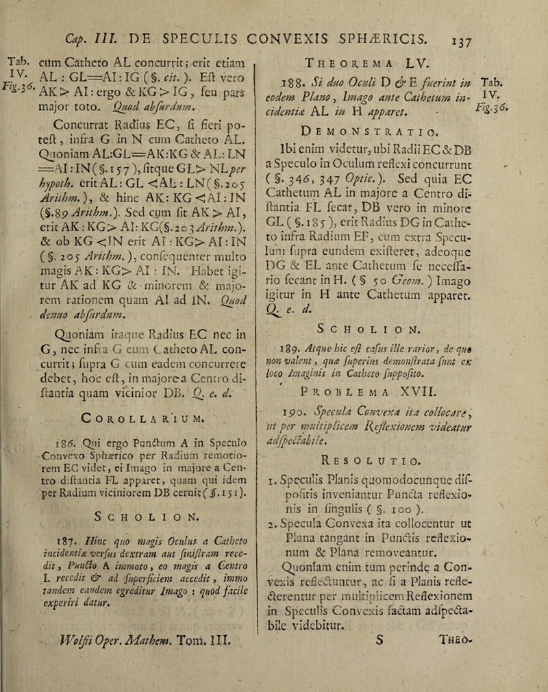 Tab. cum Catheto AL concurrit; erit etiam 1 v- AL : GL=AI: IG ( §. cit. ). Eft vero F,z-16- AK > AI: ergo & KG > IG , feu pars major toto. Quod ah far dum. Concurrat Radius EC, fi fieri po- tefl, infra G in N cum Catheto AL. Quoniam AL:GL=AK:KG & AL: LN =AI: IN ( §. 157 ), fitque GL> NLper hypoth. erit AL: GL < AL : LN (§.205 Arithm.), & hinc AK:KG<AI:IN (§•89 Arithm.'). Sed cum fit AK > AI, erit AK : KG> AI: KG(§. 203 Arithm.). & ob KG <JN erit AI: KG> AI: IN ( §. 205 Arithm. ), confequenter multo magis AK : KG> AI : IN. Habet igi¬ tur AK ad KG &• minorem & majo¬ rem rationem quam AI ad IN. Quod de nuo ab fur dum. Quoniam itaque Radius EC nec in G, nec infra G eum Catheto AL con¬ currit; fupra G cum eadem concurrere debet, hoc efl, in majore a Centro di- flantia quam vicinior DB, Q. e. d. Corolla r'i u m. 186. Qui ergo Pun&um A in Speculo -Convexo Spherico per Radium remotio¬ rem EC videt, ei Imago in maiore a Cen¬ tro diflautia FL apparet, quam qui idem per Radium viciniorem DB cernit ( jf. 151). S G H O L I O N. 187. Hinc quo magis Oculus a Catheto incidentia verfus dextram aut finiflram rece¬ dit y Puntto A immoto, eo magis a Centro L recedit & ad fupcrficiem accedit, immo tandem eandem egreditur Imago : quod facile experiri datur. \ fj ; Wolfi Oper. Mathcm. Tom. III. Theorema L V. 188. Si duo Oculi D d°E fuerint in Tab. eodem Plano, Imago ante Cathetum in* IV. cidcntU AL in H apparet. - Demonstratio. Ibi enim videtur,- ubi Radii EC & DB a Speculo in Oculum reflexi concurrunt ( §• 346, 347 Optic.). Sed quia EC Cathetum AL in majore a Centro di- ftantia FL fecat, DB vero in minore GL (§.185), erit Radius DG in Cathe¬ to infra Radium EF, cum extra Specu¬ lum fupra eundem exifteret, adeoque DG & EL ante Cathetum fe neceflfa- rio fecant in H. ( § 50 Geom.) Imago igitur in H ante Cathetum apparet. e. d. S c H o L I o N. 189. Atque hic efi cafus ille rarior, de que non valent, qua fuperius demonftrata fnnt ex loco Imaginis in Catheto fuppofito. Problema XVII. 190. Specula Convexa ita collocare, ut per multiplicem Reflexionem videatur Resolutio. i. Speculis Planis qaomodocunque dif- pofitis inveniantur Puncta reflexio¬ nis in lingulis ( §. 100 ). 2» Specula Convexa ita collocentur ut Plana tangant in Pundis reflexio¬ num & Plana removeantur. Quoniam enim tum perinde a Con¬ vexis reflectuntur, ac fi a Planis refle- derentur per multiplicem Reflexionem in Speculis Convexis factam adfpeda- bile videbitur. S Thso-